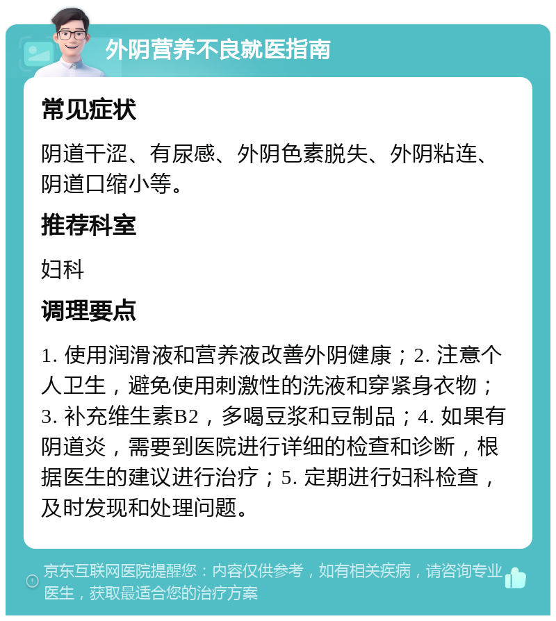 外阴营养不良就医指南 常见症状 阴道干涩、有尿感、外阴色素脱失、外阴粘连、阴道口缩小等。 推荐科室 妇科 调理要点 1. 使用润滑液和营养液改善外阴健康；2. 注意个人卫生，避免使用刺激性的洗液和穿紧身衣物；3. 补充维生素B2，多喝豆浆和豆制品；4. 如果有阴道炎，需要到医院进行详细的检查和诊断，根据医生的建议进行治疗；5. 定期进行妇科检查，及时发现和处理问题。