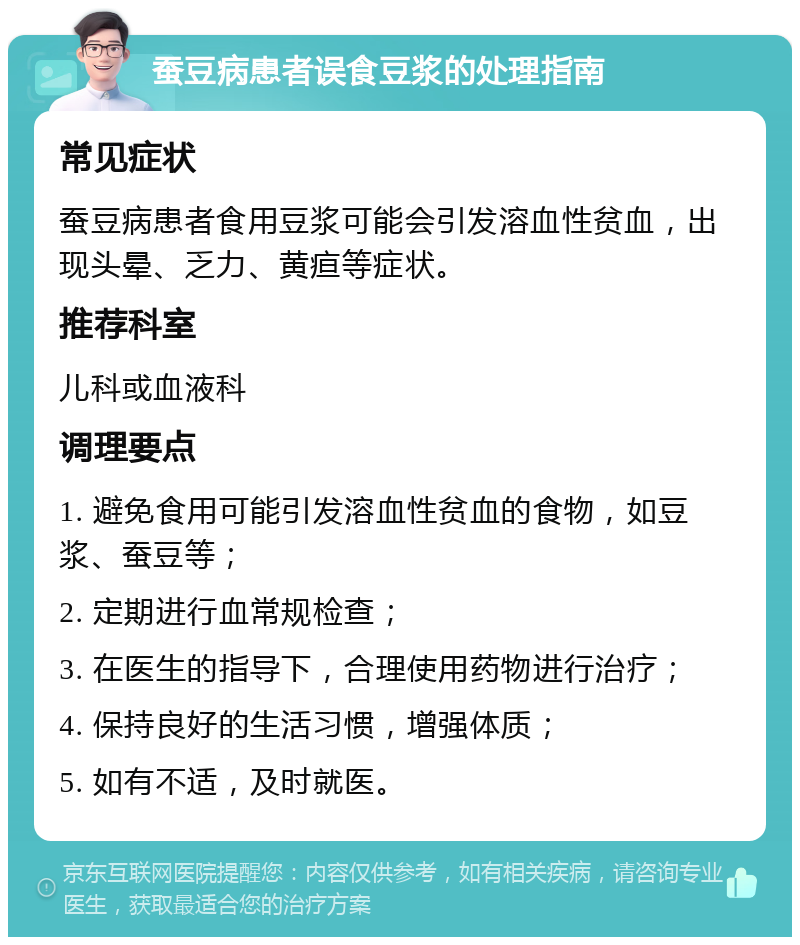 蚕豆病患者误食豆浆的处理指南 常见症状 蚕豆病患者食用豆浆可能会引发溶血性贫血，出现头晕、乏力、黄疸等症状。 推荐科室 儿科或血液科 调理要点 1. 避免食用可能引发溶血性贫血的食物，如豆浆、蚕豆等； 2. 定期进行血常规检查； 3. 在医生的指导下，合理使用药物进行治疗； 4. 保持良好的生活习惯，增强体质； 5. 如有不适，及时就医。