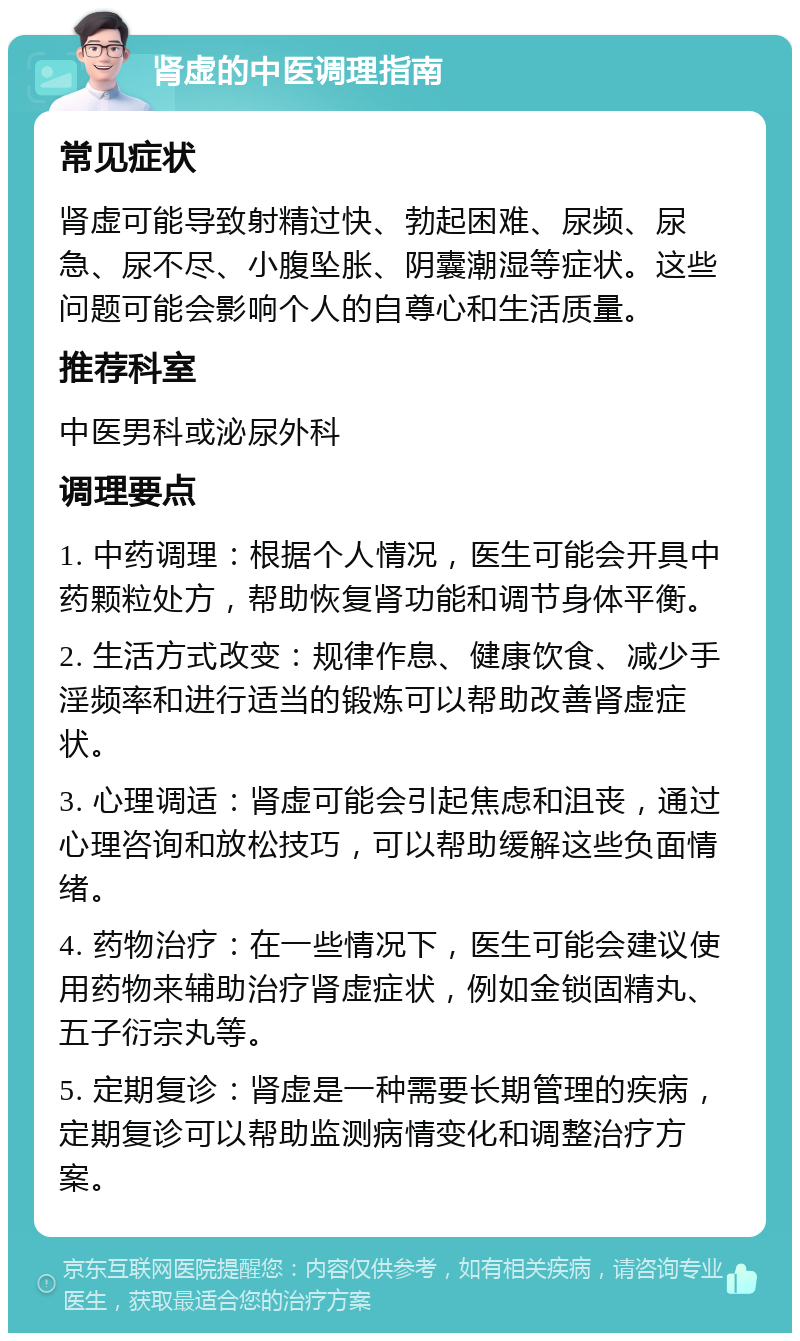 肾虚的中医调理指南 常见症状 肾虚可能导致射精过快、勃起困难、尿频、尿急、尿不尽、小腹坠胀、阴囊潮湿等症状。这些问题可能会影响个人的自尊心和生活质量。 推荐科室 中医男科或泌尿外科 调理要点 1. 中药调理：根据个人情况，医生可能会开具中药颗粒处方，帮助恢复肾功能和调节身体平衡。 2. 生活方式改变：规律作息、健康饮食、减少手淫频率和进行适当的锻炼可以帮助改善肾虚症状。 3. 心理调适：肾虚可能会引起焦虑和沮丧，通过心理咨询和放松技巧，可以帮助缓解这些负面情绪。 4. 药物治疗：在一些情况下，医生可能会建议使用药物来辅助治疗肾虚症状，例如金锁固精丸、五子衍宗丸等。 5. 定期复诊：肾虚是一种需要长期管理的疾病，定期复诊可以帮助监测病情变化和调整治疗方案。