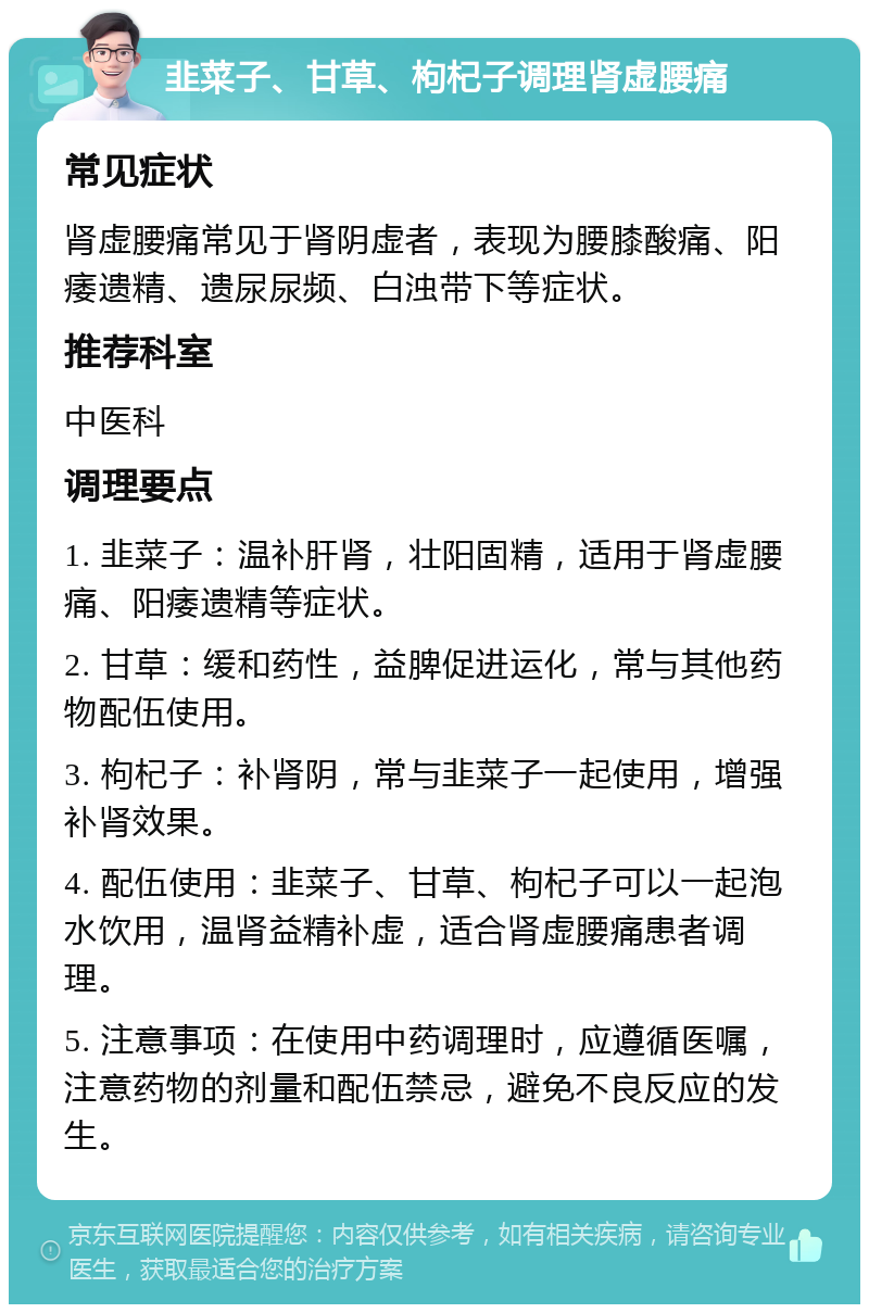 韭菜子、甘草、枸杞子调理肾虚腰痛 常见症状 肾虚腰痛常见于肾阴虚者，表现为腰膝酸痛、阳痿遗精、遗尿尿频、白浊带下等症状。 推荐科室 中医科 调理要点 1. 韭菜子：温补肝肾，壮阳固精，适用于肾虚腰痛、阳痿遗精等症状。 2. 甘草：缓和药性，益脾促进运化，常与其他药物配伍使用。 3. 枸杞子：补肾阴，常与韭菜子一起使用，增强补肾效果。 4. 配伍使用：韭菜子、甘草、枸杞子可以一起泡水饮用，温肾益精补虚，适合肾虚腰痛患者调理。 5. 注意事项：在使用中药调理时，应遵循医嘱，注意药物的剂量和配伍禁忌，避免不良反应的发生。