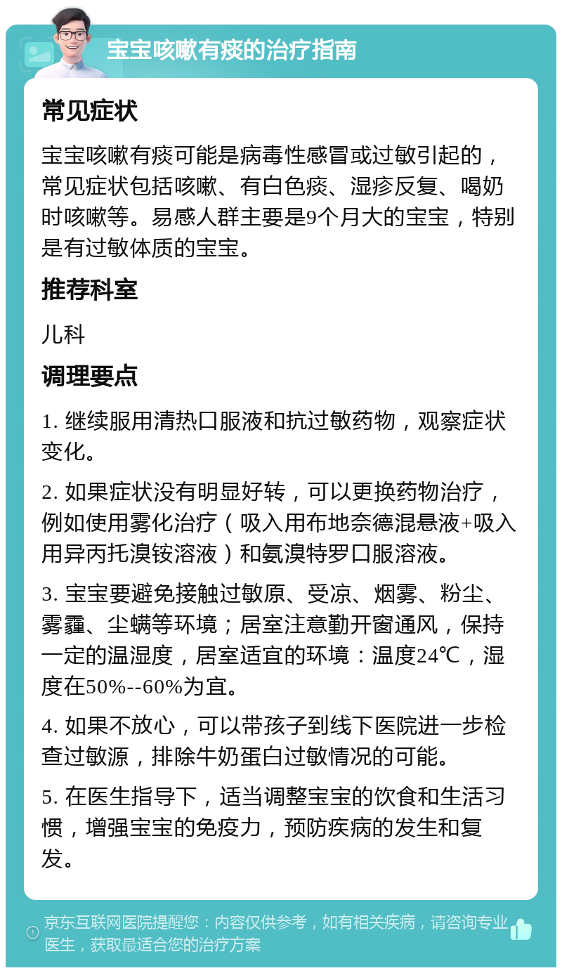 宝宝咳嗽有痰的治疗指南 常见症状 宝宝咳嗽有痰可能是病毒性感冒或过敏引起的，常见症状包括咳嗽、有白色痰、湿疹反复、喝奶时咳嗽等。易感人群主要是9个月大的宝宝，特别是有过敏体质的宝宝。 推荐科室 儿科 调理要点 1. 继续服用清热口服液和抗过敏药物，观察症状变化。 2. 如果症状没有明显好转，可以更换药物治疗，例如使用雾化治疗（吸入用布地奈德混悬液+吸入用异丙托溴铵溶液）和氨溴特罗口服溶液。 3. 宝宝要避免接触过敏原、受凉、烟雾、粉尘、雾霾、尘螨等环境；居室注意勤开窗通风，保持一定的温湿度，居室适宜的环境：温度24℃，湿度在50%--60%为宜。 4. 如果不放心，可以带孩子到线下医院进一步检查过敏源，排除牛奶蛋白过敏情况的可能。 5. 在医生指导下，适当调整宝宝的饮食和生活习惯，增强宝宝的免疫力，预防疾病的发生和复发。