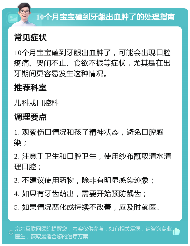 10个月宝宝磕到牙龈出血肿了的处理指南 常见症状 10个月宝宝磕到牙龈出血肿了，可能会出现口腔疼痛、哭闹不止、食欲不振等症状，尤其是在出牙期间更容易发生这种情况。 推荐科室 儿科或口腔科 调理要点 1. 观察伤口情况和孩子精神状态，避免口腔感染； 2. 注意手卫生和口腔卫生，使用纱布蘸取清水清理口腔； 3. 不建议使用药物，除非有明显感染迹象； 4. 如果有牙齿萌出，需要开始预防龋齿； 5. 如果情况恶化或持续不改善，应及时就医。