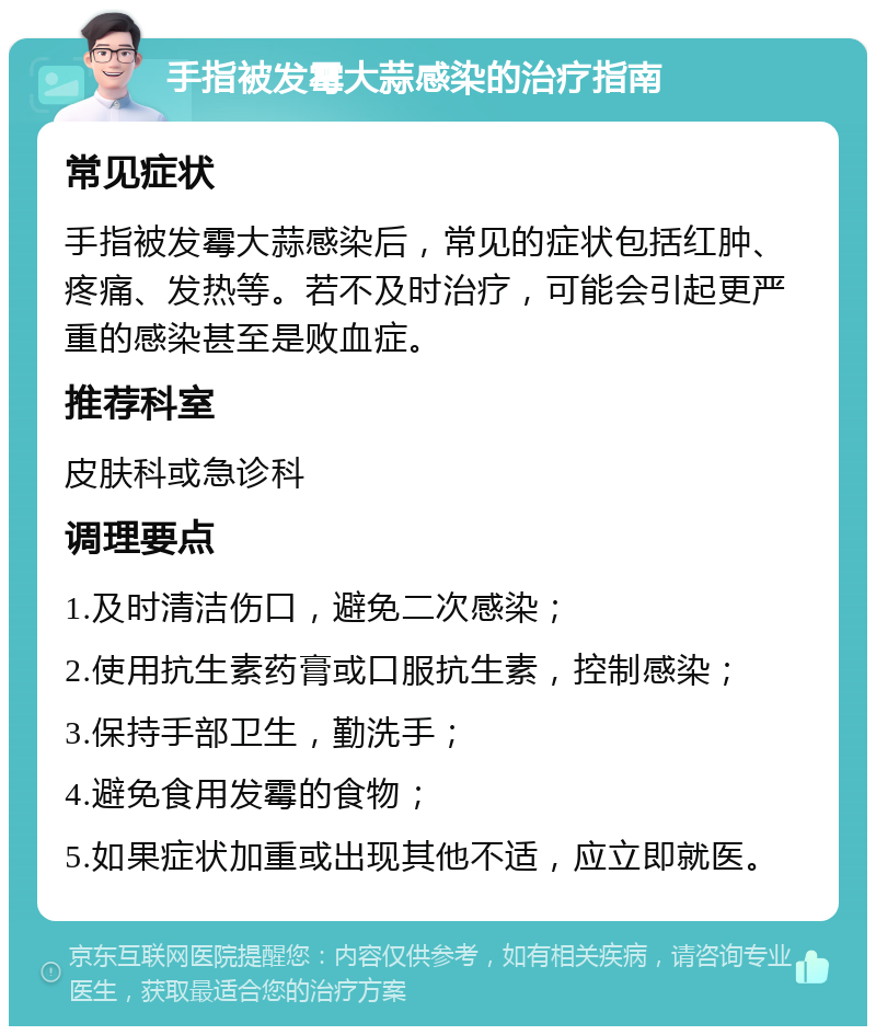 手指被发霉大蒜感染的治疗指南 常见症状 手指被发霉大蒜感染后，常见的症状包括红肿、疼痛、发热等。若不及时治疗，可能会引起更严重的感染甚至是败血症。 推荐科室 皮肤科或急诊科 调理要点 1.及时清洁伤口，避免二次感染； 2.使用抗生素药膏或口服抗生素，控制感染； 3.保持手部卫生，勤洗手； 4.避免食用发霉的食物； 5.如果症状加重或出现其他不适，应立即就医。