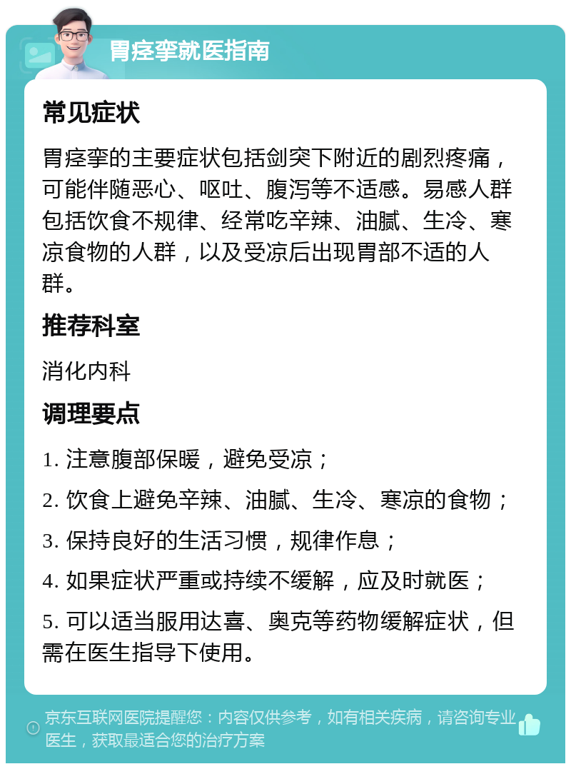 胃痉挛就医指南 常见症状 胃痉挛的主要症状包括剑突下附近的剧烈疼痛，可能伴随恶心、呕吐、腹泻等不适感。易感人群包括饮食不规律、经常吃辛辣、油腻、生冷、寒凉食物的人群，以及受凉后出现胃部不适的人群。 推荐科室 消化内科 调理要点 1. 注意腹部保暖，避免受凉； 2. 饮食上避免辛辣、油腻、生冷、寒凉的食物； 3. 保持良好的生活习惯，规律作息； 4. 如果症状严重或持续不缓解，应及时就医； 5. 可以适当服用达喜、奥克等药物缓解症状，但需在医生指导下使用。