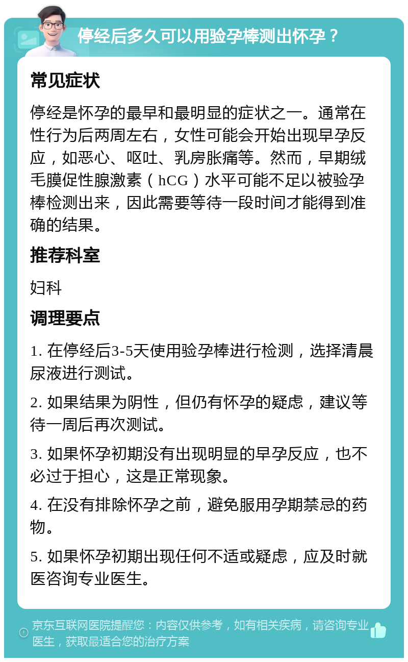 停经后多久可以用验孕棒测出怀孕？ 常见症状 停经是怀孕的最早和最明显的症状之一。通常在性行为后两周左右，女性可能会开始出现早孕反应，如恶心、呕吐、乳房胀痛等。然而，早期绒毛膜促性腺激素（hCG）水平可能不足以被验孕棒检测出来，因此需要等待一段时间才能得到准确的结果。 推荐科室 妇科 调理要点 1. 在停经后3-5天使用验孕棒进行检测，选择清晨尿液进行测试。 2. 如果结果为阴性，但仍有怀孕的疑虑，建议等待一周后再次测试。 3. 如果怀孕初期没有出现明显的早孕反应，也不必过于担心，这是正常现象。 4. 在没有排除怀孕之前，避免服用孕期禁忌的药物。 5. 如果怀孕初期出现任何不适或疑虑，应及时就医咨询专业医生。