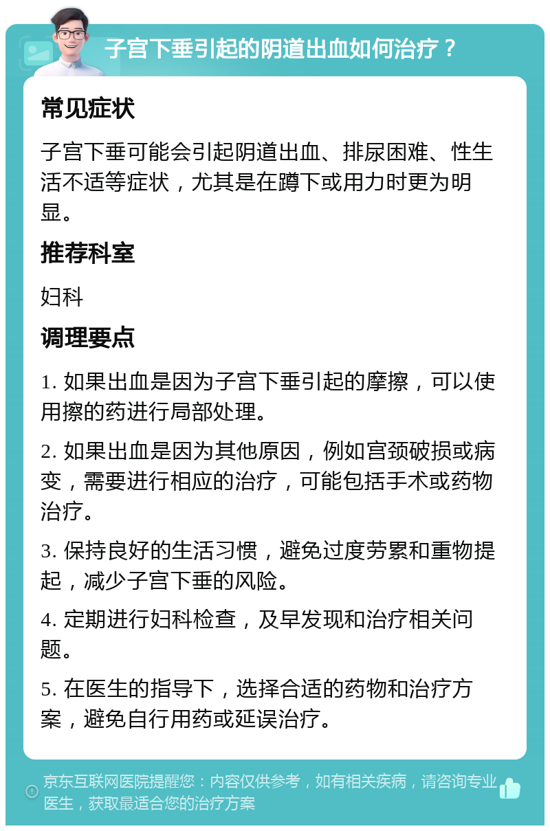 子宫下垂引起的阴道出血如何治疗？ 常见症状 子宫下垂可能会引起阴道出血、排尿困难、性生活不适等症状，尤其是在蹲下或用力时更为明显。 推荐科室 妇科 调理要点 1. 如果出血是因为子宫下垂引起的摩擦，可以使用擦的药进行局部处理。 2. 如果出血是因为其他原因，例如宫颈破损或病变，需要进行相应的治疗，可能包括手术或药物治疗。 3. 保持良好的生活习惯，避免过度劳累和重物提起，减少子宫下垂的风险。 4. 定期进行妇科检查，及早发现和治疗相关问题。 5. 在医生的指导下，选择合适的药物和治疗方案，避免自行用药或延误治疗。