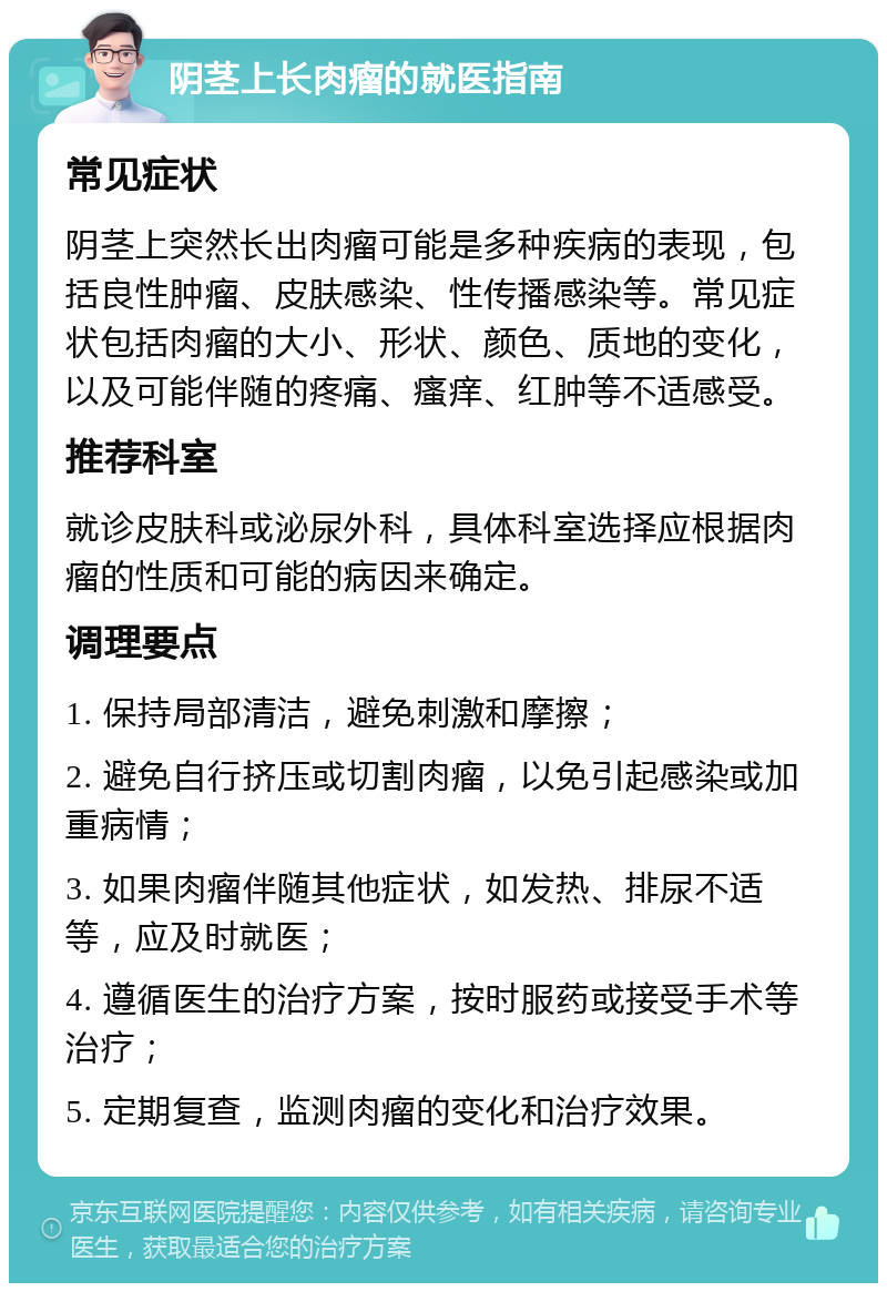 阴茎上长肉瘤的就医指南 常见症状 阴茎上突然长出肉瘤可能是多种疾病的表现，包括良性肿瘤、皮肤感染、性传播感染等。常见症状包括肉瘤的大小、形状、颜色、质地的变化，以及可能伴随的疼痛、瘙痒、红肿等不适感受。 推荐科室 就诊皮肤科或泌尿外科，具体科室选择应根据肉瘤的性质和可能的病因来确定。 调理要点 1. 保持局部清洁，避免刺激和摩擦； 2. 避免自行挤压或切割肉瘤，以免引起感染或加重病情； 3. 如果肉瘤伴随其他症状，如发热、排尿不适等，应及时就医； 4. 遵循医生的治疗方案，按时服药或接受手术等治疗； 5. 定期复查，监测肉瘤的变化和治疗效果。