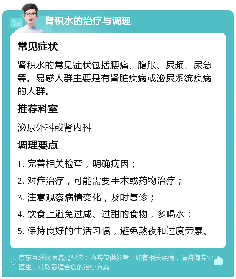 肾积水的治疗与调理 常见症状 肾积水的常见症状包括腰痛、腹胀、尿频、尿急等。易感人群主要是有肾脏疾病或泌尿系统疾病的人群。 推荐科室 泌尿外科或肾内科 调理要点 1. 完善相关检查，明确病因； 2. 对症治疗，可能需要手术或药物治疗； 3. 注意观察病情变化，及时复诊； 4. 饮食上避免过咸、过甜的食物，多喝水； 5. 保持良好的生活习惯，避免熬夜和过度劳累。