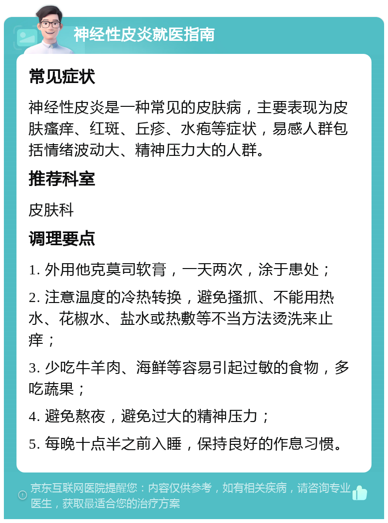 神经性皮炎就医指南 常见症状 神经性皮炎是一种常见的皮肤病，主要表现为皮肤瘙痒、红斑、丘疹、水疱等症状，易感人群包括情绪波动大、精神压力大的人群。 推荐科室 皮肤科 调理要点 1. 外用他克莫司软膏，一天两次，涂于患处； 2. 注意温度的冷热转换，避免搔抓、不能用热水、花椒水、盐水或热敷等不当方法烫洗来止痒； 3. 少吃牛羊肉、海鲜等容易引起过敏的食物，多吃蔬果； 4. 避免熬夜，避免过大的精神压力； 5. 每晚十点半之前入睡，保持良好的作息习惯。