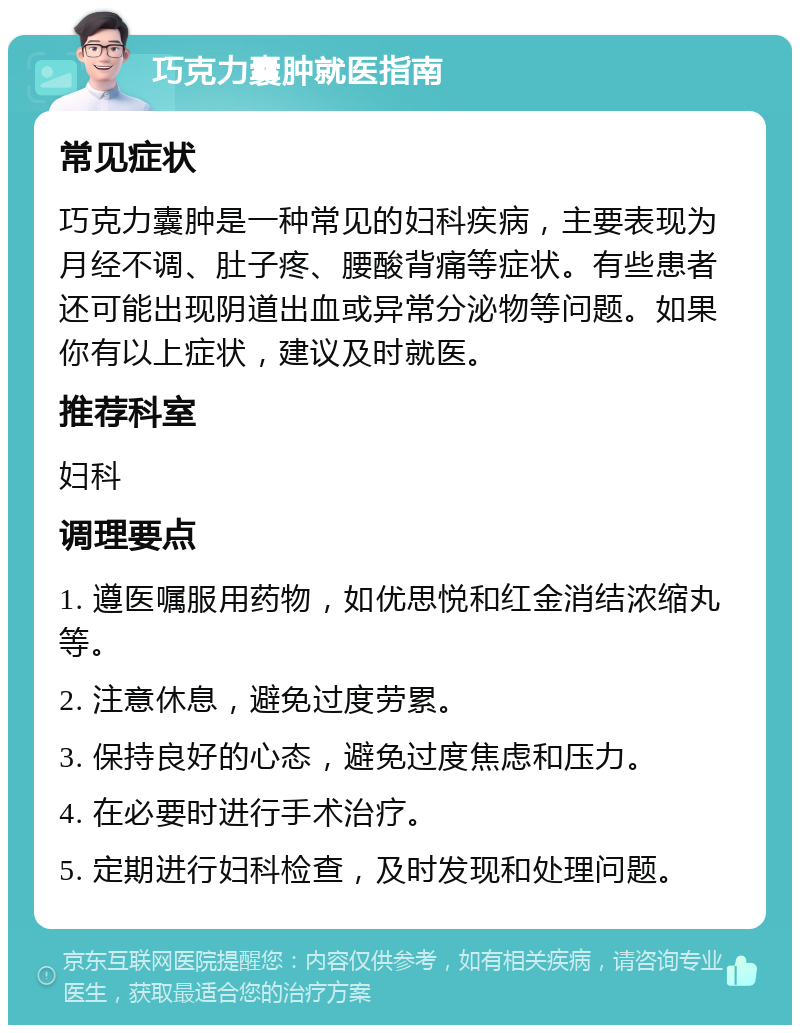 巧克力囊肿就医指南 常见症状 巧克力囊肿是一种常见的妇科疾病，主要表现为月经不调、肚子疼、腰酸背痛等症状。有些患者还可能出现阴道出血或异常分泌物等问题。如果你有以上症状，建议及时就医。 推荐科室 妇科 调理要点 1. 遵医嘱服用药物，如优思悦和红金消结浓缩丸等。 2. 注意休息，避免过度劳累。 3. 保持良好的心态，避免过度焦虑和压力。 4. 在必要时进行手术治疗。 5. 定期进行妇科检查，及时发现和处理问题。