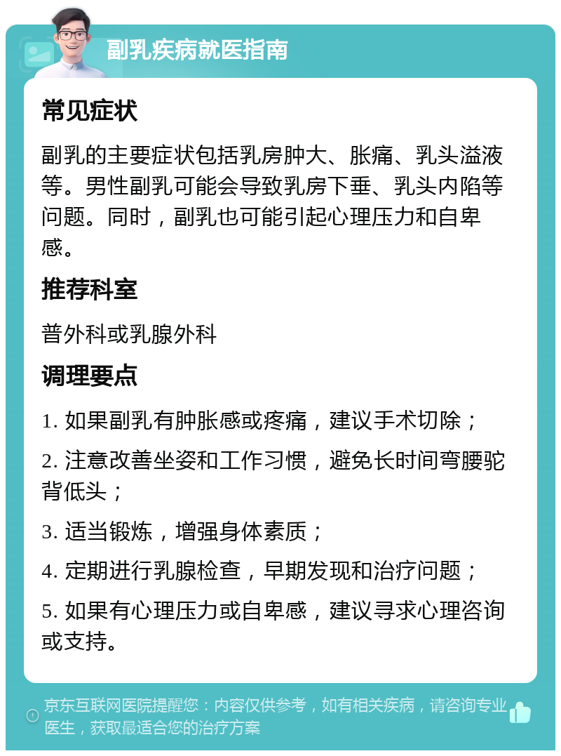 副乳疾病就医指南 常见症状 副乳的主要症状包括乳房肿大、胀痛、乳头溢液等。男性副乳可能会导致乳房下垂、乳头内陷等问题。同时，副乳也可能引起心理压力和自卑感。 推荐科室 普外科或乳腺外科 调理要点 1. 如果副乳有肿胀感或疼痛，建议手术切除； 2. 注意改善坐姿和工作习惯，避免长时间弯腰驼背低头； 3. 适当锻炼，增强身体素质； 4. 定期进行乳腺检查，早期发现和治疗问题； 5. 如果有心理压力或自卑感，建议寻求心理咨询或支持。