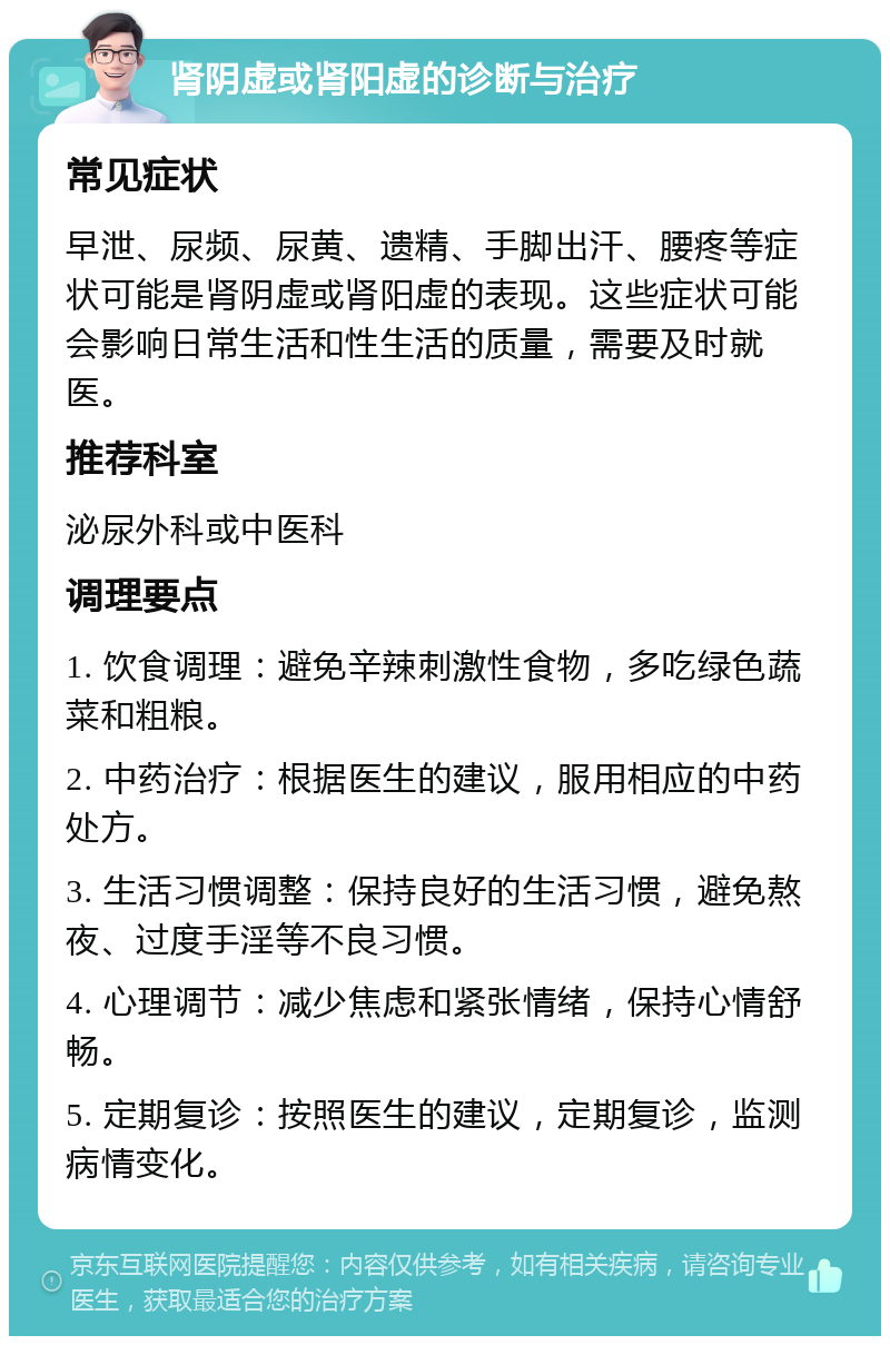 肾阴虚或肾阳虚的诊断与治疗 常见症状 早泄、尿频、尿黄、遗精、手脚出汗、腰疼等症状可能是肾阴虚或肾阳虚的表现。这些症状可能会影响日常生活和性生活的质量，需要及时就医。 推荐科室 泌尿外科或中医科 调理要点 1. 饮食调理：避免辛辣刺激性食物，多吃绿色蔬菜和粗粮。 2. 中药治疗：根据医生的建议，服用相应的中药处方。 3. 生活习惯调整：保持良好的生活习惯，避免熬夜、过度手淫等不良习惯。 4. 心理调节：减少焦虑和紧张情绪，保持心情舒畅。 5. 定期复诊：按照医生的建议，定期复诊，监测病情变化。