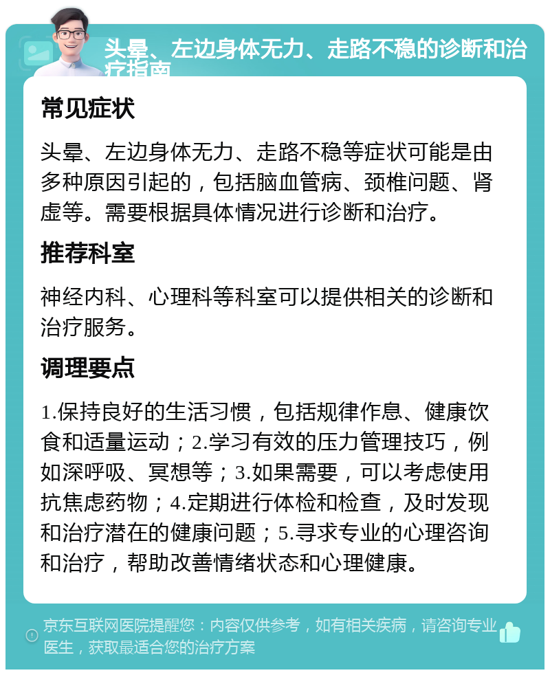 头晕、左边身体无力、走路不稳的诊断和治疗指南 常见症状 头晕、左边身体无力、走路不稳等症状可能是由多种原因引起的，包括脑血管病、颈椎问题、肾虚等。需要根据具体情况进行诊断和治疗。 推荐科室 神经内科、心理科等科室可以提供相关的诊断和治疗服务。 调理要点 1.保持良好的生活习惯，包括规律作息、健康饮食和适量运动；2.学习有效的压力管理技巧，例如深呼吸、冥想等；3.如果需要，可以考虑使用抗焦虑药物；4.定期进行体检和检查，及时发现和治疗潜在的健康问题；5.寻求专业的心理咨询和治疗，帮助改善情绪状态和心理健康。