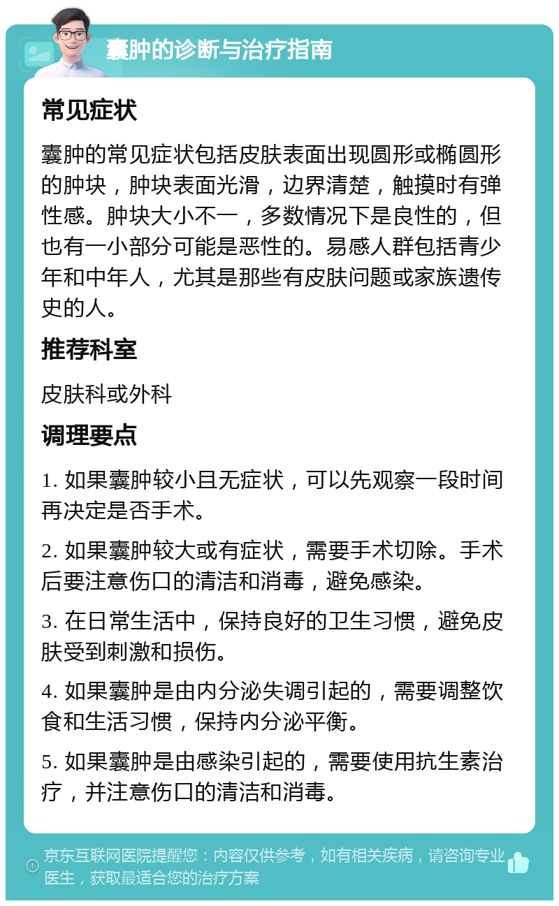 囊肿的诊断与治疗指南 常见症状 囊肿的常见症状包括皮肤表面出现圆形或椭圆形的肿块，肿块表面光滑，边界清楚，触摸时有弹性感。肿块大小不一，多数情况下是良性的，但也有一小部分可能是恶性的。易感人群包括青少年和中年人，尤其是那些有皮肤问题或家族遗传史的人。 推荐科室 皮肤科或外科 调理要点 1. 如果囊肿较小且无症状，可以先观察一段时间再决定是否手术。 2. 如果囊肿较大或有症状，需要手术切除。手术后要注意伤口的清洁和消毒，避免感染。 3. 在日常生活中，保持良好的卫生习惯，避免皮肤受到刺激和损伤。 4. 如果囊肿是由内分泌失调引起的，需要调整饮食和生活习惯，保持内分泌平衡。 5. 如果囊肿是由感染引起的，需要使用抗生素治疗，并注意伤口的清洁和消毒。