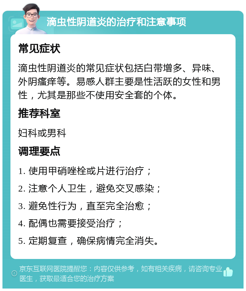 滴虫性阴道炎的治疗和注意事项 常见症状 滴虫性阴道炎的常见症状包括白带增多、异味、外阴瘙痒等。易感人群主要是性活跃的女性和男性，尤其是那些不使用安全套的个体。 推荐科室 妇科或男科 调理要点 1. 使用甲硝唑栓或片进行治疗； 2. 注意个人卫生，避免交叉感染； 3. 避免性行为，直至完全治愈； 4. 配偶也需要接受治疗； 5. 定期复查，确保病情完全消失。