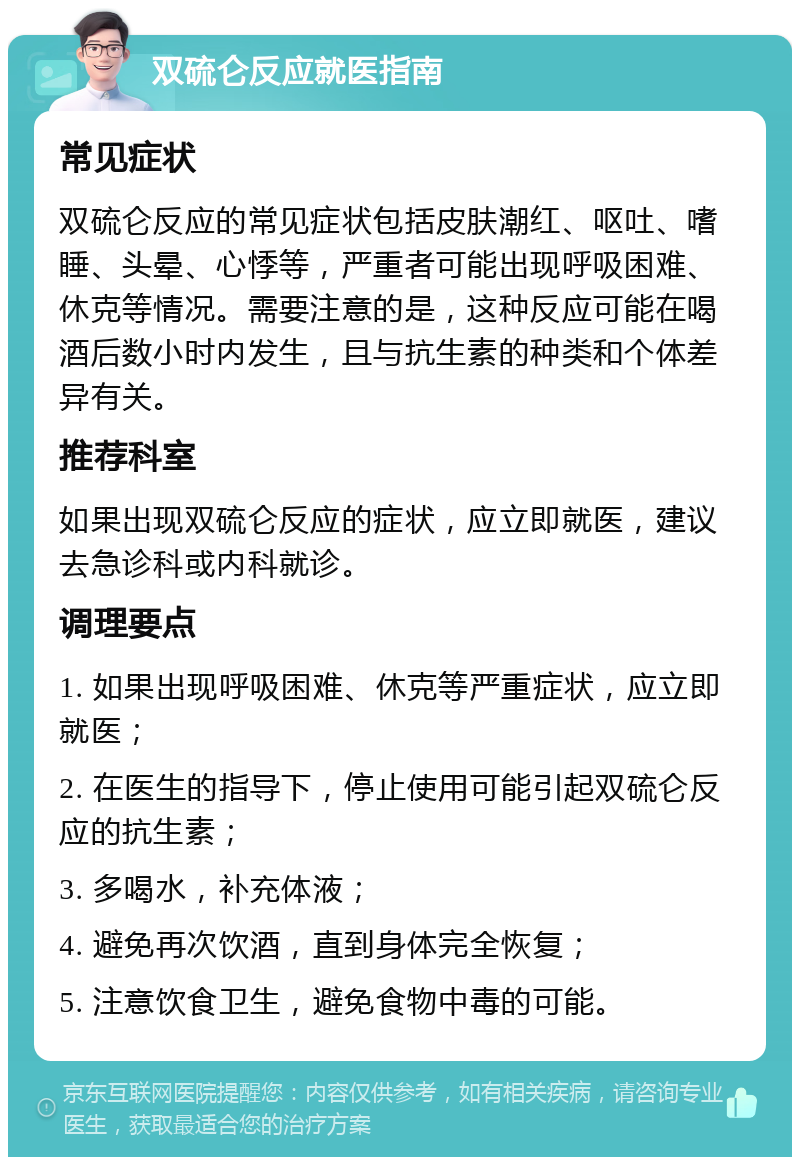 双硫仑反应就医指南 常见症状 双硫仑反应的常见症状包括皮肤潮红、呕吐、嗜睡、头晕、心悸等，严重者可能出现呼吸困难、休克等情况。需要注意的是，这种反应可能在喝酒后数小时内发生，且与抗生素的种类和个体差异有关。 推荐科室 如果出现双硫仑反应的症状，应立即就医，建议去急诊科或内科就诊。 调理要点 1. 如果出现呼吸困难、休克等严重症状，应立即就医； 2. 在医生的指导下，停止使用可能引起双硫仑反应的抗生素； 3. 多喝水，补充体液； 4. 避免再次饮酒，直到身体完全恢复； 5. 注意饮食卫生，避免食物中毒的可能。