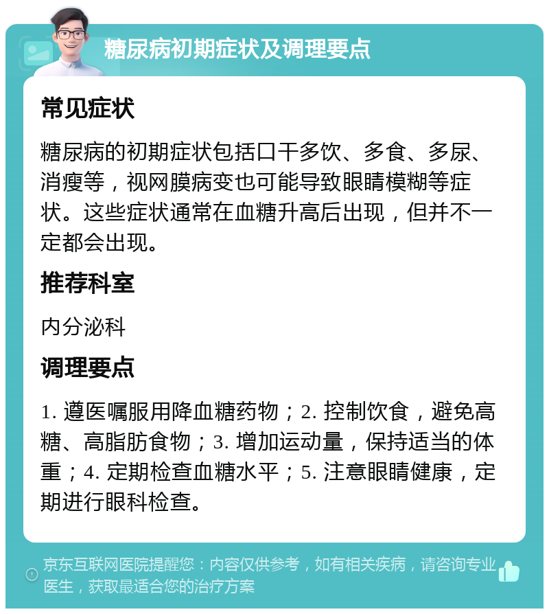 糖尿病初期症状及调理要点 常见症状 糖尿病的初期症状包括口干多饮、多食、多尿、消瘦等，视网膜病变也可能导致眼睛模糊等症状。这些症状通常在血糖升高后出现，但并不一定都会出现。 推荐科室 内分泌科 调理要点 1. 遵医嘱服用降血糖药物；2. 控制饮食，避免高糖、高脂肪食物；3. 增加运动量，保持适当的体重；4. 定期检查血糖水平；5. 注意眼睛健康，定期进行眼科检查。