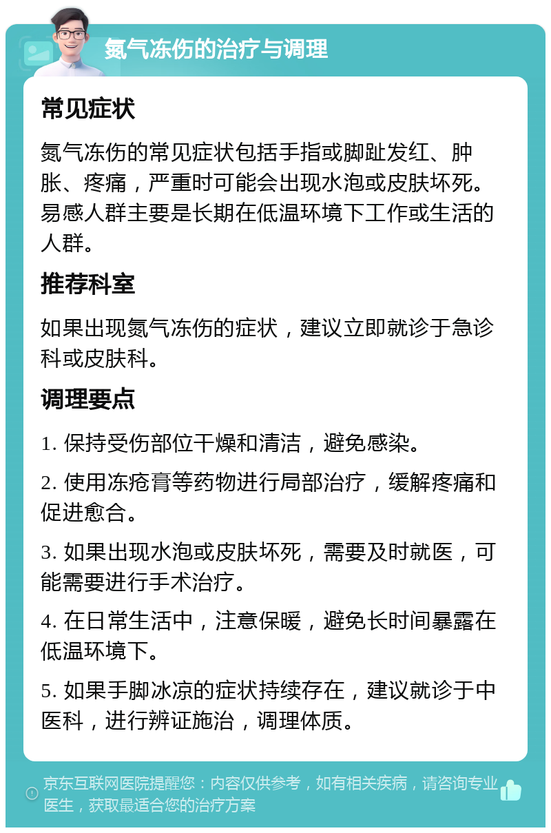 氮气冻伤的治疗与调理 常见症状 氮气冻伤的常见症状包括手指或脚趾发红、肿胀、疼痛，严重时可能会出现水泡或皮肤坏死。易感人群主要是长期在低温环境下工作或生活的人群。 推荐科室 如果出现氮气冻伤的症状，建议立即就诊于急诊科或皮肤科。 调理要点 1. 保持受伤部位干燥和清洁，避免感染。 2. 使用冻疮膏等药物进行局部治疗，缓解疼痛和促进愈合。 3. 如果出现水泡或皮肤坏死，需要及时就医，可能需要进行手术治疗。 4. 在日常生活中，注意保暖，避免长时间暴露在低温环境下。 5. 如果手脚冰凉的症状持续存在，建议就诊于中医科，进行辨证施治，调理体质。