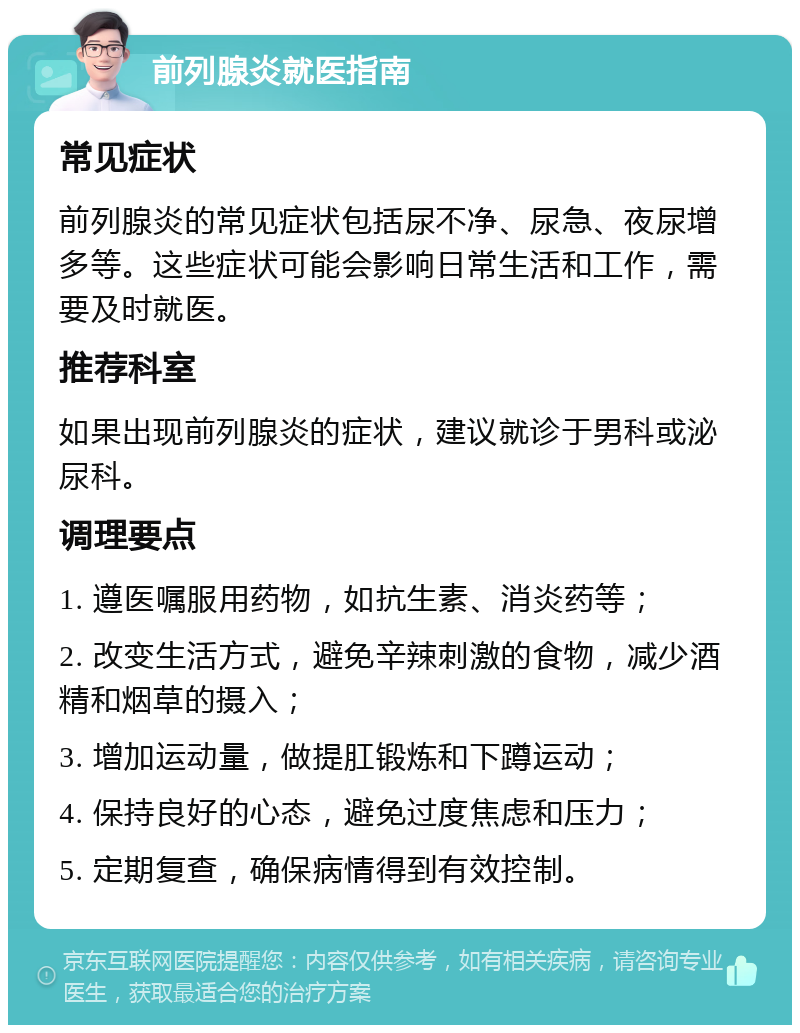 前列腺炎就医指南 常见症状 前列腺炎的常见症状包括尿不净、尿急、夜尿增多等。这些症状可能会影响日常生活和工作，需要及时就医。 推荐科室 如果出现前列腺炎的症状，建议就诊于男科或泌尿科。 调理要点 1. 遵医嘱服用药物，如抗生素、消炎药等； 2. 改变生活方式，避免辛辣刺激的食物，减少酒精和烟草的摄入； 3. 增加运动量，做提肛锻炼和下蹲运动； 4. 保持良好的心态，避免过度焦虑和压力； 5. 定期复查，确保病情得到有效控制。