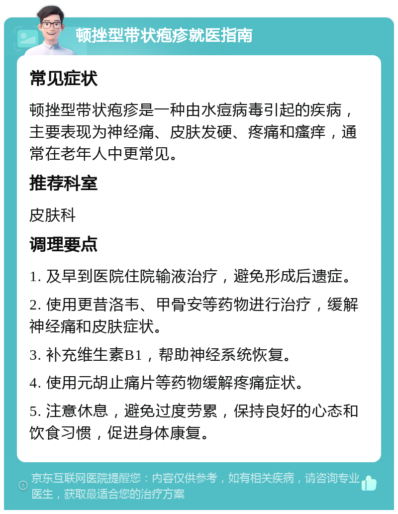 顿挫型带状疱疹就医指南 常见症状 顿挫型带状疱疹是一种由水痘病毒引起的疾病，主要表现为神经痛、皮肤发硬、疼痛和瘙痒，通常在老年人中更常见。 推荐科室 皮肤科 调理要点 1. 及早到医院住院输液治疗，避免形成后遗症。 2. 使用更昔洛韦、甲骨安等药物进行治疗，缓解神经痛和皮肤症状。 3. 补充维生素B1，帮助神经系统恢复。 4. 使用元胡止痛片等药物缓解疼痛症状。 5. 注意休息，避免过度劳累，保持良好的心态和饮食习惯，促进身体康复。