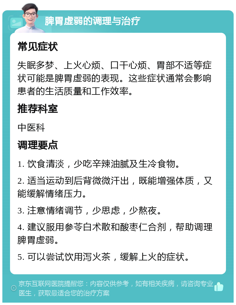 脾胃虚弱的调理与治疗 常见症状 失眠多梦、上火心烦、口干心烦、胃部不适等症状可能是脾胃虚弱的表现。这些症状通常会影响患者的生活质量和工作效率。 推荐科室 中医科 调理要点 1. 饮食清淡，少吃辛辣油腻及生冷食物。 2. 适当运动到后背微微汗出，既能增强体质，又能缓解情绪压力。 3. 注意情绪调节，少思虑，少熬夜。 4. 建议服用参苓白术散和酸枣仁合剂，帮助调理脾胃虚弱。 5. 可以尝试饮用泻火茶，缓解上火的症状。