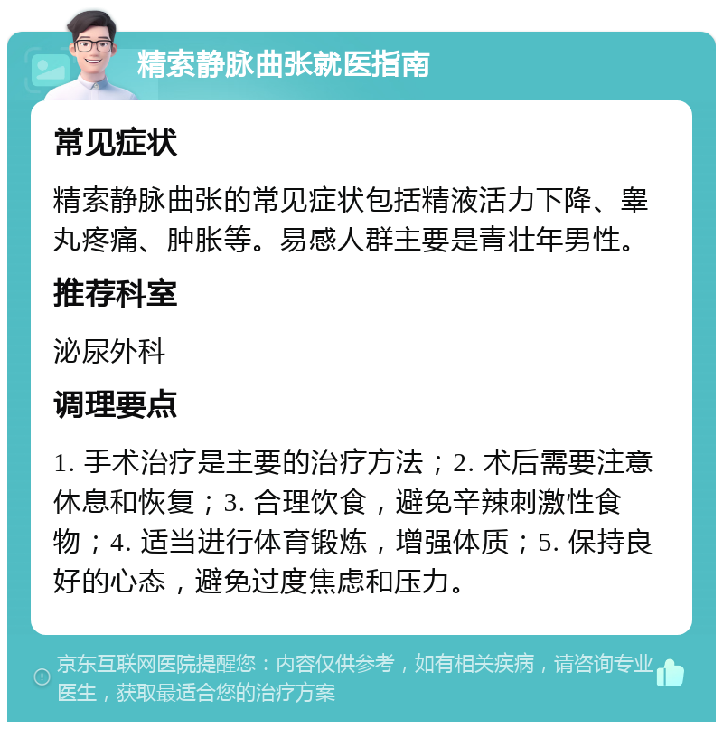 精索静脉曲张就医指南 常见症状 精索静脉曲张的常见症状包括精液活力下降、睾丸疼痛、肿胀等。易感人群主要是青壮年男性。 推荐科室 泌尿外科 调理要点 1. 手术治疗是主要的治疗方法；2. 术后需要注意休息和恢复；3. 合理饮食，避免辛辣刺激性食物；4. 适当进行体育锻炼，增强体质；5. 保持良好的心态，避免过度焦虑和压力。