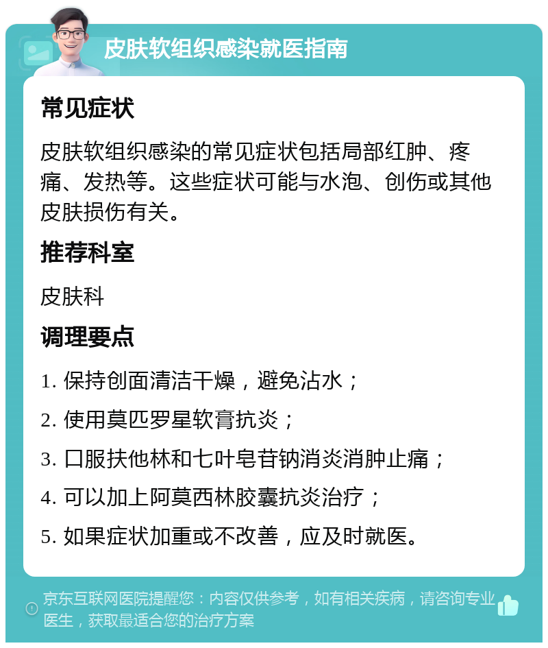 皮肤软组织感染就医指南 常见症状 皮肤软组织感染的常见症状包括局部红肿、疼痛、发热等。这些症状可能与水泡、创伤或其他皮肤损伤有关。 推荐科室 皮肤科 调理要点 1. 保持创面清洁干燥，避免沾水； 2. 使用莫匹罗星软膏抗炎； 3. 口服扶他林和七叶皂苷钠消炎消肿止痛； 4. 可以加上阿莫西林胶囊抗炎治疗； 5. 如果症状加重或不改善，应及时就医。