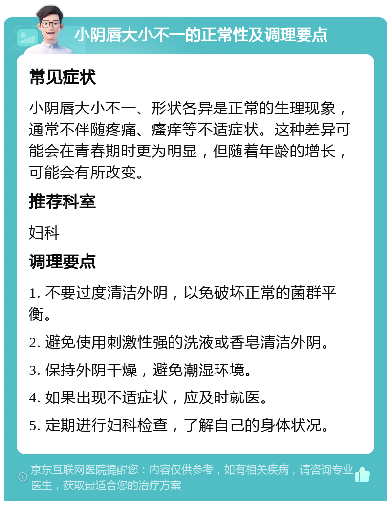 小阴唇大小不一的正常性及调理要点 常见症状 小阴唇大小不一、形状各异是正常的生理现象，通常不伴随疼痛、瘙痒等不适症状。这种差异可能会在青春期时更为明显，但随着年龄的增长，可能会有所改变。 推荐科室 妇科 调理要点 1. 不要过度清洁外阴，以免破坏正常的菌群平衡。 2. 避免使用刺激性强的洗液或香皂清洁外阴。 3. 保持外阴干燥，避免潮湿环境。 4. 如果出现不适症状，应及时就医。 5. 定期进行妇科检查，了解自己的身体状况。