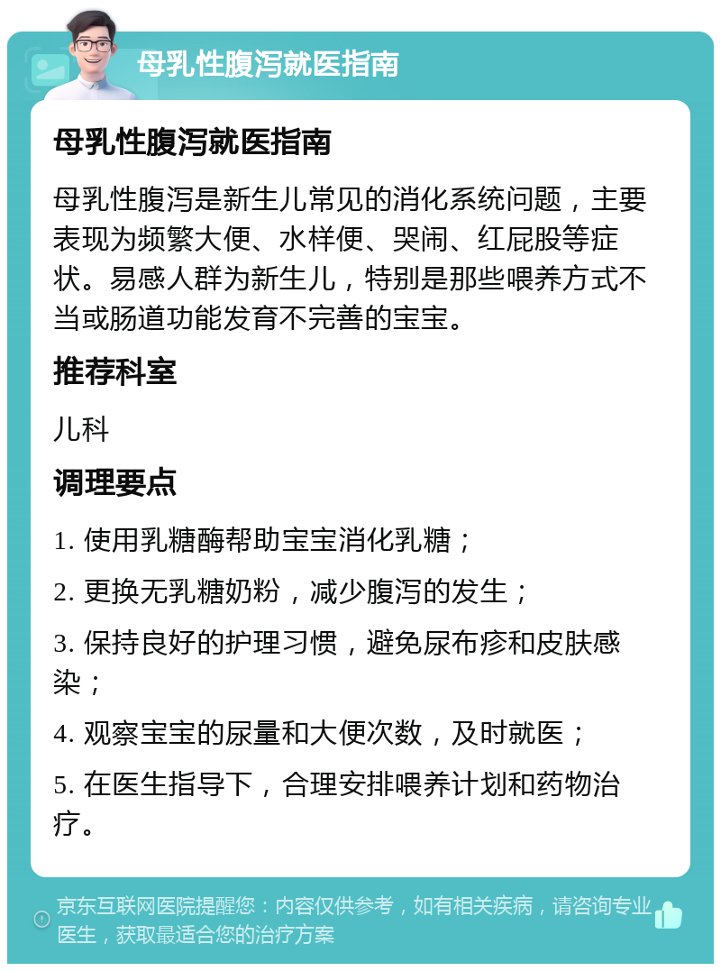 母乳性腹泻就医指南 母乳性腹泻就医指南 母乳性腹泻是新生儿常见的消化系统问题，主要表现为频繁大便、水样便、哭闹、红屁股等症状。易感人群为新生儿，特别是那些喂养方式不当或肠道功能发育不完善的宝宝。 推荐科室 儿科 调理要点 1. 使用乳糖酶帮助宝宝消化乳糖； 2. 更换无乳糖奶粉，减少腹泻的发生； 3. 保持良好的护理习惯，避免尿布疹和皮肤感染； 4. 观察宝宝的尿量和大便次数，及时就医； 5. 在医生指导下，合理安排喂养计划和药物治疗。