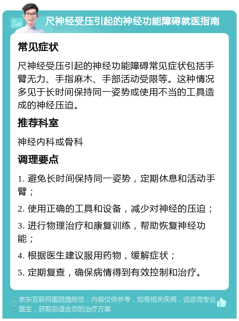 尺神经受压引起的神经功能障碍就医指南 常见症状 尺神经受压引起的神经功能障碍常见症状包括手臂无力、手指麻木、手部活动受限等。这种情况多见于长时间保持同一姿势或使用不当的工具造成的神经压迫。 推荐科室 神经内科或骨科 调理要点 1. 避免长时间保持同一姿势，定期休息和活动手臂； 2. 使用正确的工具和设备，减少对神经的压迫； 3. 进行物理治疗和康复训练，帮助恢复神经功能； 4. 根据医生建议服用药物，缓解症状； 5. 定期复查，确保病情得到有效控制和治疗。