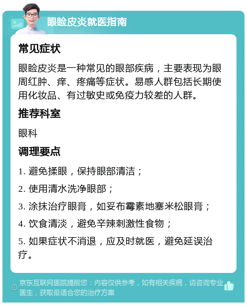 眼睑皮炎就医指南 常见症状 眼睑皮炎是一种常见的眼部疾病，主要表现为眼周红肿、痒、疼痛等症状。易感人群包括长期使用化妆品、有过敏史或免疫力较差的人群。 推荐科室 眼科 调理要点 1. 避免揉眼，保持眼部清洁； 2. 使用清水洗净眼部； 3. 涂抹治疗眼膏，如妥布霉素地塞米松眼膏； 4. 饮食清淡，避免辛辣刺激性食物； 5. 如果症状不消退，应及时就医，避免延误治疗。