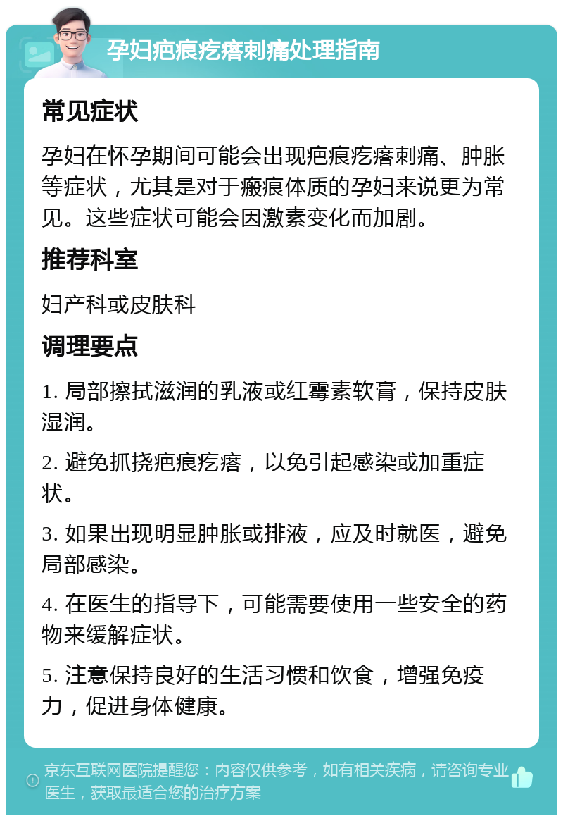 孕妇疤痕疙瘩刺痛处理指南 常见症状 孕妇在怀孕期间可能会出现疤痕疙瘩刺痛、肿胀等症状，尤其是对于瘢痕体质的孕妇来说更为常见。这些症状可能会因激素变化而加剧。 推荐科室 妇产科或皮肤科 调理要点 1. 局部擦拭滋润的乳液或红霉素软膏，保持皮肤湿润。 2. 避免抓挠疤痕疙瘩，以免引起感染或加重症状。 3. 如果出现明显肿胀或排液，应及时就医，避免局部感染。 4. 在医生的指导下，可能需要使用一些安全的药物来缓解症状。 5. 注意保持良好的生活习惯和饮食，增强免疫力，促进身体健康。