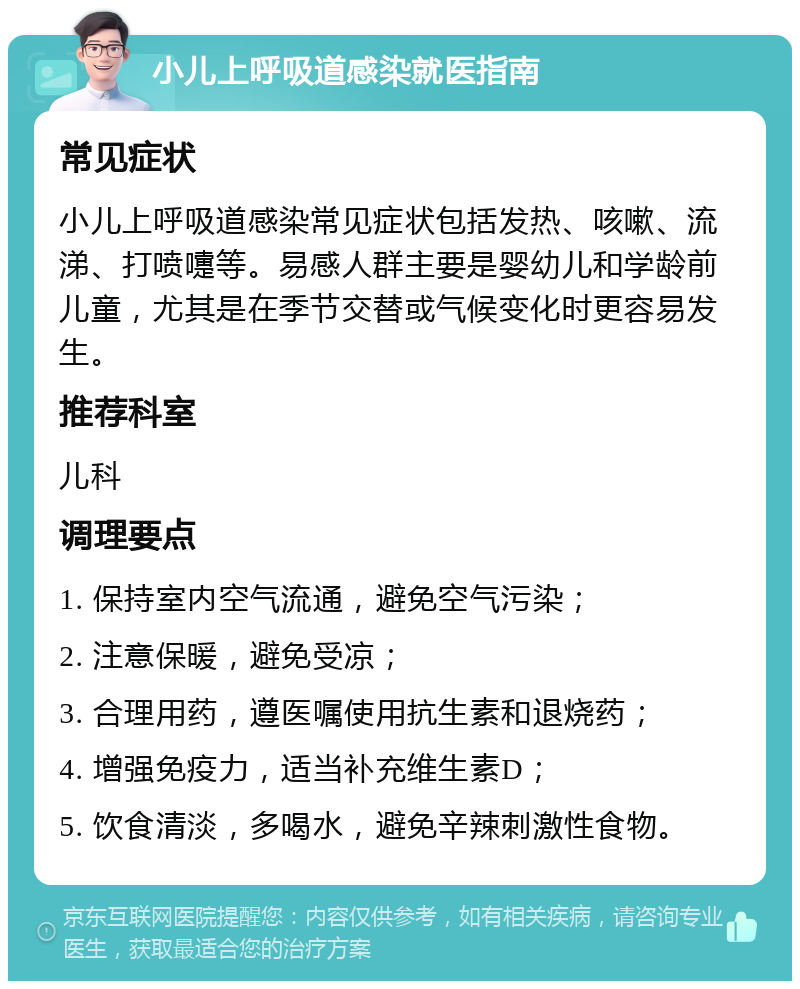 小儿上呼吸道感染就医指南 常见症状 小儿上呼吸道感染常见症状包括发热、咳嗽、流涕、打喷嚏等。易感人群主要是婴幼儿和学龄前儿童，尤其是在季节交替或气候变化时更容易发生。 推荐科室 儿科 调理要点 1. 保持室内空气流通，避免空气污染； 2. 注意保暖，避免受凉； 3. 合理用药，遵医嘱使用抗生素和退烧药； 4. 增强免疫力，适当补充维生素D； 5. 饮食清淡，多喝水，避免辛辣刺激性食物。