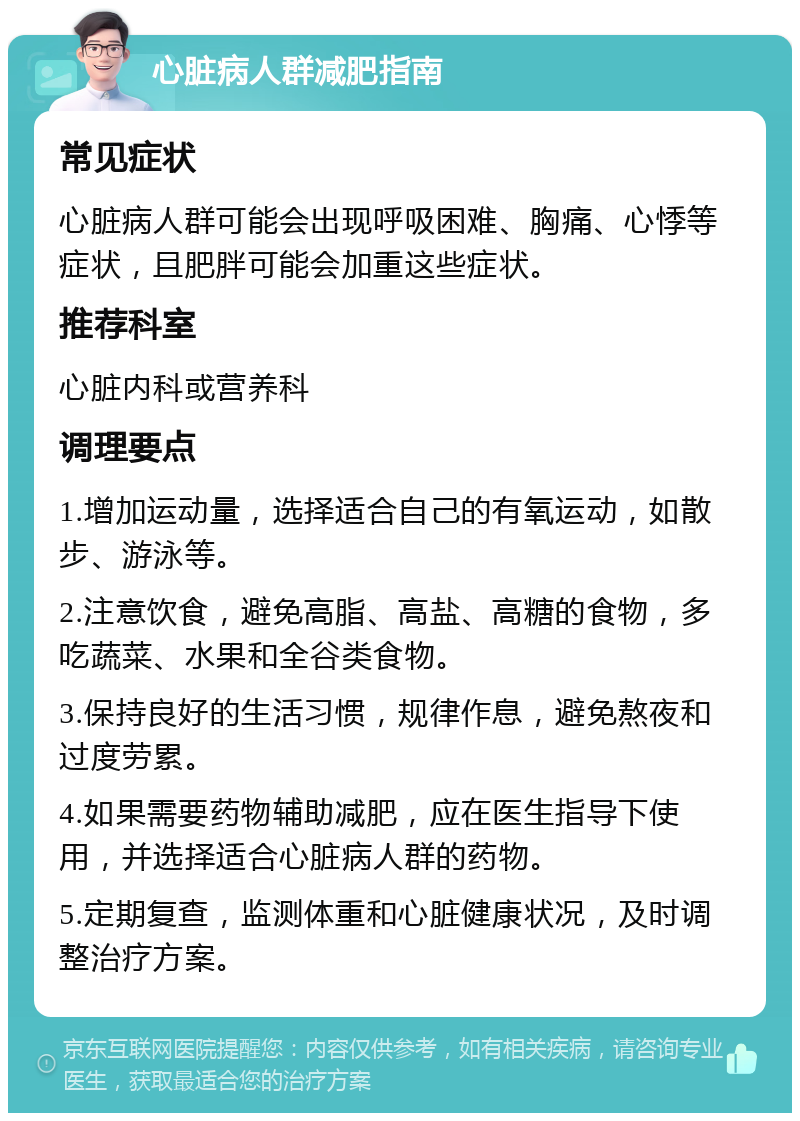 心脏病人群减肥指南 常见症状 心脏病人群可能会出现呼吸困难、胸痛、心悸等症状，且肥胖可能会加重这些症状。 推荐科室 心脏内科或营养科 调理要点 1.增加运动量，选择适合自己的有氧运动，如散步、游泳等。 2.注意饮食，避免高脂、高盐、高糖的食物，多吃蔬菜、水果和全谷类食物。 3.保持良好的生活习惯，规律作息，避免熬夜和过度劳累。 4.如果需要药物辅助减肥，应在医生指导下使用，并选择适合心脏病人群的药物。 5.定期复查，监测体重和心脏健康状况，及时调整治疗方案。