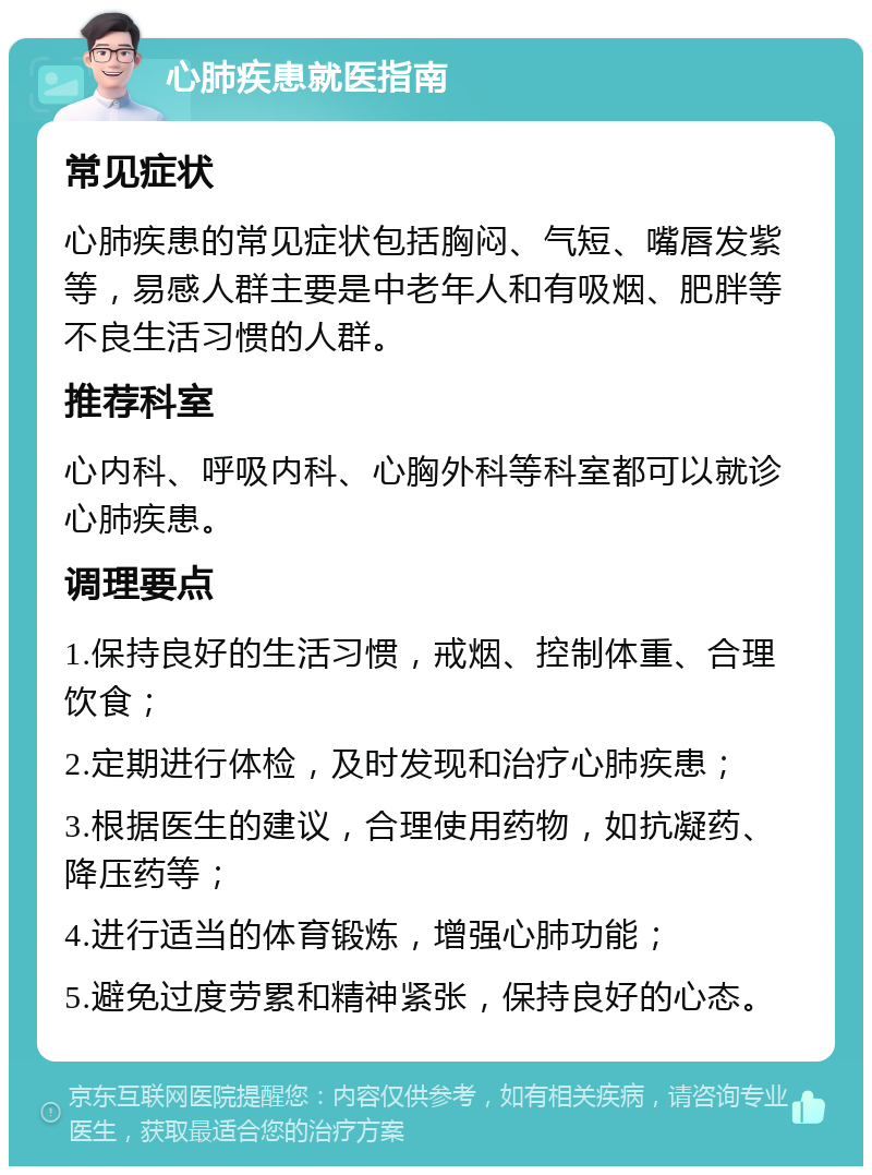 心肺疾患就医指南 常见症状 心肺疾患的常见症状包括胸闷、气短、嘴唇发紫等，易感人群主要是中老年人和有吸烟、肥胖等不良生活习惯的人群。 推荐科室 心内科、呼吸内科、心胸外科等科室都可以就诊心肺疾患。 调理要点 1.保持良好的生活习惯，戒烟、控制体重、合理饮食； 2.定期进行体检，及时发现和治疗心肺疾患； 3.根据医生的建议，合理使用药物，如抗凝药、降压药等； 4.进行适当的体育锻炼，增强心肺功能； 5.避免过度劳累和精神紧张，保持良好的心态。