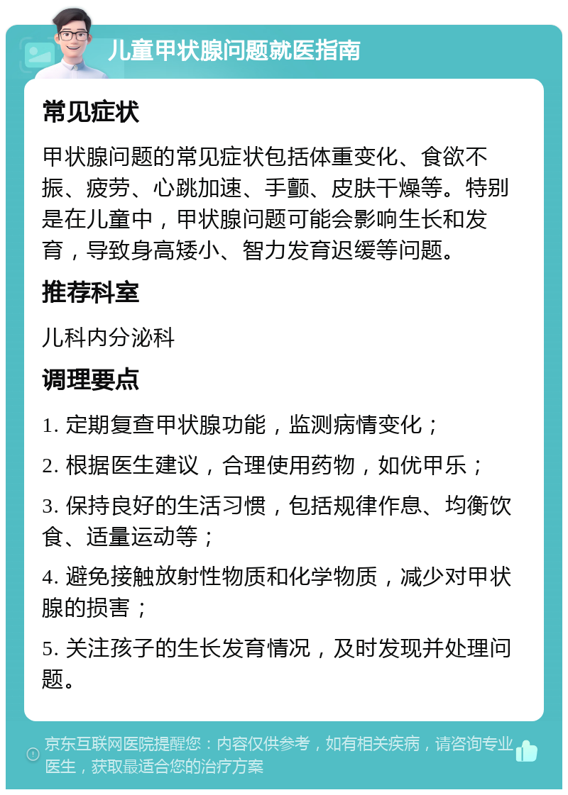 儿童甲状腺问题就医指南 常见症状 甲状腺问题的常见症状包括体重变化、食欲不振、疲劳、心跳加速、手颤、皮肤干燥等。特别是在儿童中，甲状腺问题可能会影响生长和发育，导致身高矮小、智力发育迟缓等问题。 推荐科室 儿科内分泌科 调理要点 1. 定期复查甲状腺功能，监测病情变化； 2. 根据医生建议，合理使用药物，如优甲乐； 3. 保持良好的生活习惯，包括规律作息、均衡饮食、适量运动等； 4. 避免接触放射性物质和化学物质，减少对甲状腺的损害； 5. 关注孩子的生长发育情况，及时发现并处理问题。