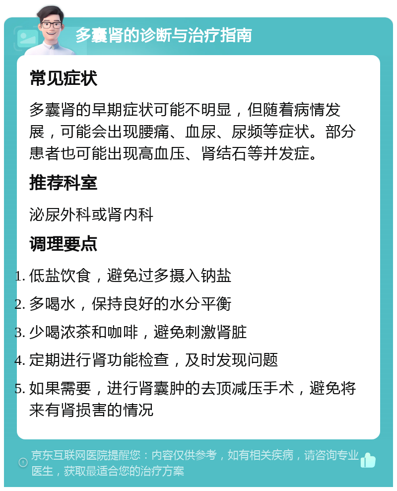 多囊肾的诊断与治疗指南 常见症状 多囊肾的早期症状可能不明显，但随着病情发展，可能会出现腰痛、血尿、尿频等症状。部分患者也可能出现高血压、肾结石等并发症。 推荐科室 泌尿外科或肾内科 调理要点 低盐饮食，避免过多摄入钠盐 多喝水，保持良好的水分平衡 少喝浓茶和咖啡，避免刺激肾脏 定期进行肾功能检查，及时发现问题 如果需要，进行肾囊肿的去顶减压手术，避免将来有肾损害的情况