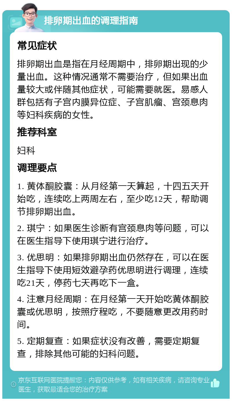 排卵期出血的调理指南 常见症状 排卵期出血是指在月经周期中，排卵期出现的少量出血。这种情况通常不需要治疗，但如果出血量较大或伴随其他症状，可能需要就医。易感人群包括有子宫内膜异位症、子宫肌瘤、宫颈息肉等妇科疾病的女性。 推荐科室 妇科 调理要点 1. 黄体酮胶囊：从月经第一天算起，十四五天开始吃，连续吃上两周左右，至少吃12天，帮助调节排卵期出血。 2. 琪宁：如果医生诊断有宫颈息肉等问题，可以在医生指导下使用琪宁进行治疗。 3. 优思明：如果排卵期出血仍然存在，可以在医生指导下使用短效避孕药优思明进行调理，连续吃21天，停药七天再吃下一盒。 4. 注意月经周期：在月经第一天开始吃黄体酮胶囊或优思明，按照疗程吃，不要随意更改用药时间。 5. 定期复查：如果症状没有改善，需要定期复查，排除其他可能的妇科问题。