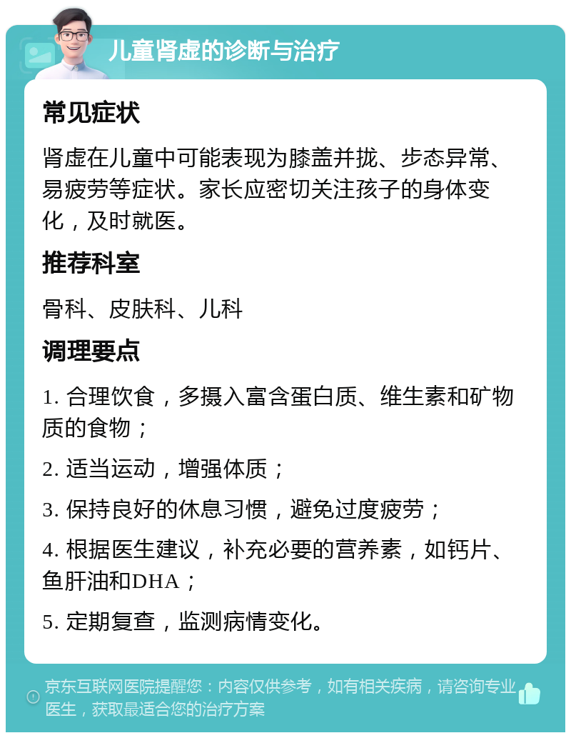 儿童肾虚的诊断与治疗 常见症状 肾虚在儿童中可能表现为膝盖并拢、步态异常、易疲劳等症状。家长应密切关注孩子的身体变化，及时就医。 推荐科室 骨科、皮肤科、儿科 调理要点 1. 合理饮食，多摄入富含蛋白质、维生素和矿物质的食物； 2. 适当运动，增强体质； 3. 保持良好的休息习惯，避免过度疲劳； 4. 根据医生建议，补充必要的营养素，如钙片、鱼肝油和DHA； 5. 定期复查，监测病情变化。