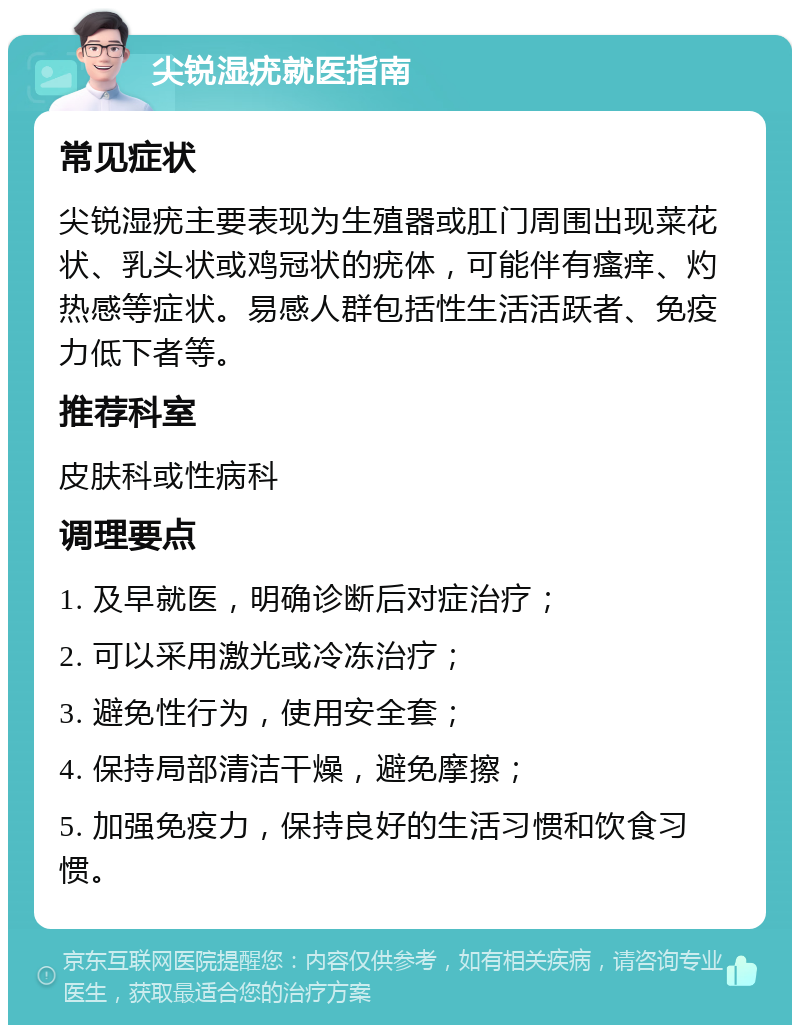 尖锐湿疣就医指南 常见症状 尖锐湿疣主要表现为生殖器或肛门周围出现菜花状、乳头状或鸡冠状的疣体，可能伴有瘙痒、灼热感等症状。易感人群包括性生活活跃者、免疫力低下者等。 推荐科室 皮肤科或性病科 调理要点 1. 及早就医，明确诊断后对症治疗； 2. 可以采用激光或冷冻治疗； 3. 避免性行为，使用安全套； 4. 保持局部清洁干燥，避免摩擦； 5. 加强免疫力，保持良好的生活习惯和饮食习惯。