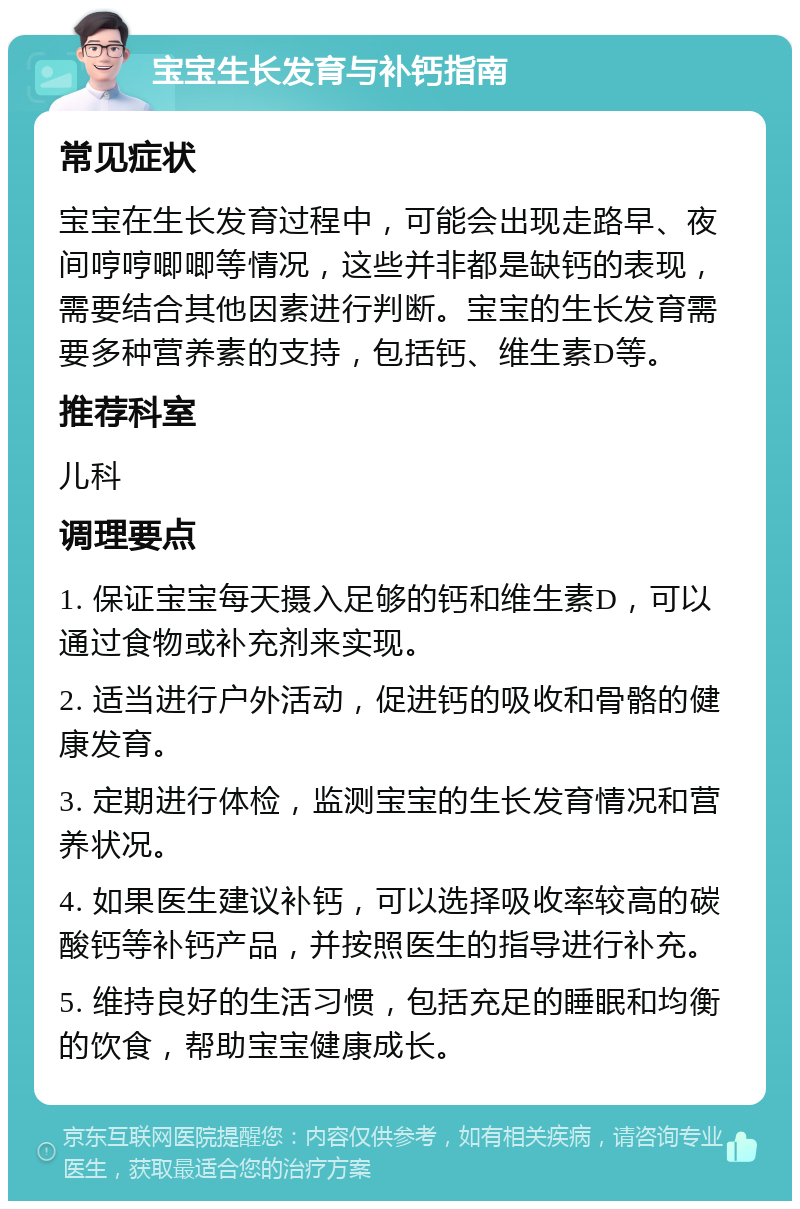 宝宝生长发育与补钙指南 常见症状 宝宝在生长发育过程中，可能会出现走路早、夜间哼哼唧唧等情况，这些并非都是缺钙的表现，需要结合其他因素进行判断。宝宝的生长发育需要多种营养素的支持，包括钙、维生素D等。 推荐科室 儿科 调理要点 1. 保证宝宝每天摄入足够的钙和维生素D，可以通过食物或补充剂来实现。 2. 适当进行户外活动，促进钙的吸收和骨骼的健康发育。 3. 定期进行体检，监测宝宝的生长发育情况和营养状况。 4. 如果医生建议补钙，可以选择吸收率较高的碳酸钙等补钙产品，并按照医生的指导进行补充。 5. 维持良好的生活习惯，包括充足的睡眠和均衡的饮食，帮助宝宝健康成长。