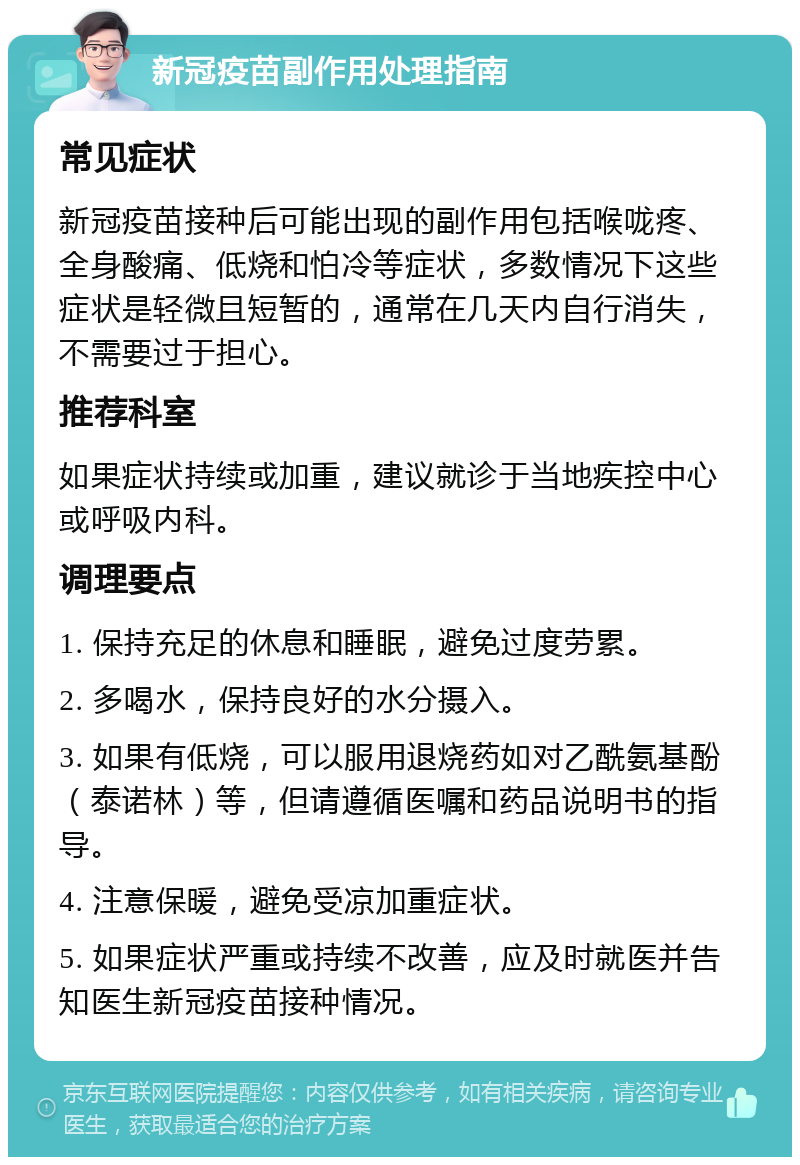 新冠疫苗副作用处理指南 常见症状 新冠疫苗接种后可能出现的副作用包括喉咙疼、全身酸痛、低烧和怕冷等症状，多数情况下这些症状是轻微且短暂的，通常在几天内自行消失，不需要过于担心。 推荐科室 如果症状持续或加重，建议就诊于当地疾控中心或呼吸内科。 调理要点 1. 保持充足的休息和睡眠，避免过度劳累。 2. 多喝水，保持良好的水分摄入。 3. 如果有低烧，可以服用退烧药如对乙酰氨基酚（泰诺林）等，但请遵循医嘱和药品说明书的指导。 4. 注意保暖，避免受凉加重症状。 5. 如果症状严重或持续不改善，应及时就医并告知医生新冠疫苗接种情况。