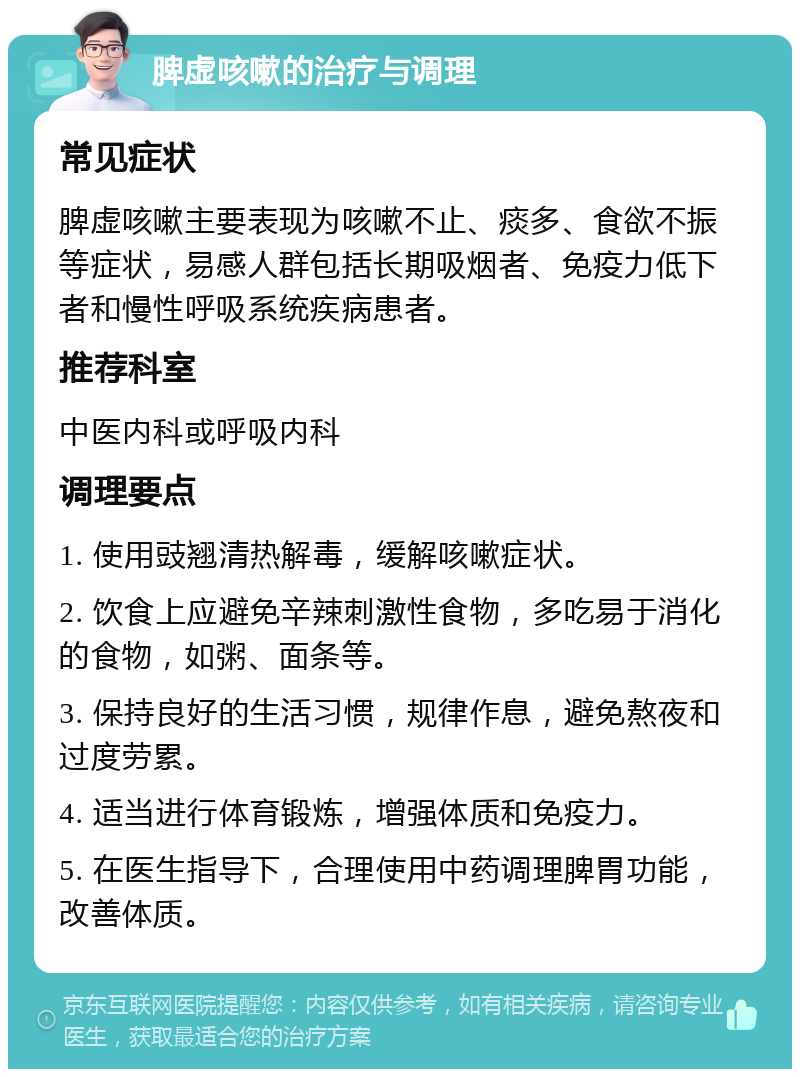 脾虚咳嗽的治疗与调理 常见症状 脾虚咳嗽主要表现为咳嗽不止、痰多、食欲不振等症状，易感人群包括长期吸烟者、免疫力低下者和慢性呼吸系统疾病患者。 推荐科室 中医内科或呼吸内科 调理要点 1. 使用豉翘清热解毒，缓解咳嗽症状。 2. 饮食上应避免辛辣刺激性食物，多吃易于消化的食物，如粥、面条等。 3. 保持良好的生活习惯，规律作息，避免熬夜和过度劳累。 4. 适当进行体育锻炼，增强体质和免疫力。 5. 在医生指导下，合理使用中药调理脾胃功能，改善体质。