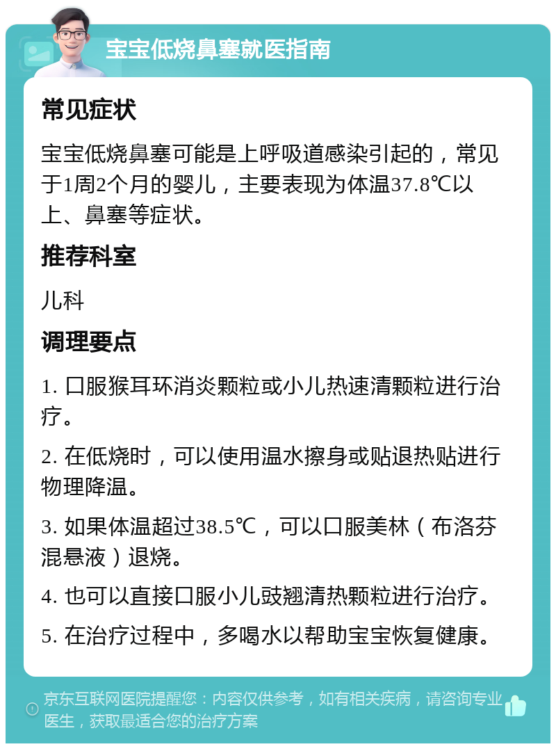 宝宝低烧鼻塞就医指南 常见症状 宝宝低烧鼻塞可能是上呼吸道感染引起的，常见于1周2个月的婴儿，主要表现为体温37.8℃以上、鼻塞等症状。 推荐科室 儿科 调理要点 1. 口服猴耳环消炎颗粒或小儿热速清颗粒进行治疗。 2. 在低烧时，可以使用温水擦身或贴退热贴进行物理降温。 3. 如果体温超过38.5℃，可以口服美林（布洛芬混悬液）退烧。 4. 也可以直接口服小儿豉翘清热颗粒进行治疗。 5. 在治疗过程中，多喝水以帮助宝宝恢复健康。