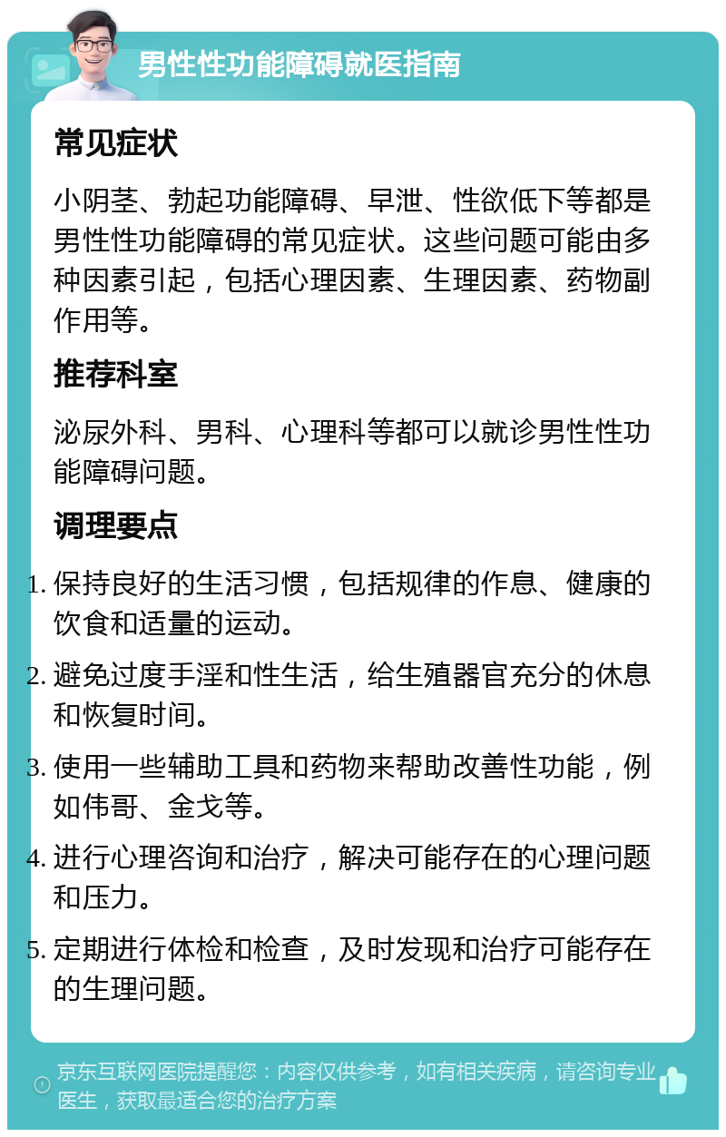 男性性功能障碍就医指南 常见症状 小阴茎、勃起功能障碍、早泄、性欲低下等都是男性性功能障碍的常见症状。这些问题可能由多种因素引起，包括心理因素、生理因素、药物副作用等。 推荐科室 泌尿外科、男科、心理科等都可以就诊男性性功能障碍问题。 调理要点 保持良好的生活习惯，包括规律的作息、健康的饮食和适量的运动。 避免过度手淫和性生活，给生殖器官充分的休息和恢复时间。 使用一些辅助工具和药物来帮助改善性功能，例如伟哥、金戈等。 进行心理咨询和治疗，解决可能存在的心理问题和压力。 定期进行体检和检查，及时发现和治疗可能存在的生理问题。