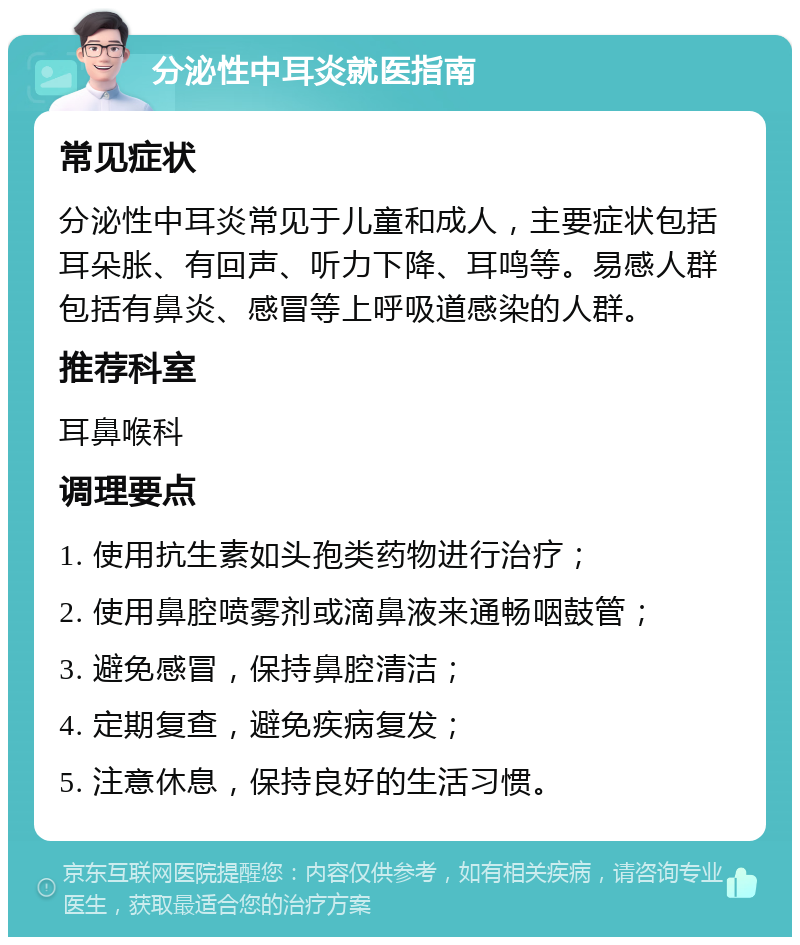 分泌性中耳炎就医指南 常见症状 分泌性中耳炎常见于儿童和成人，主要症状包括耳朵胀、有回声、听力下降、耳鸣等。易感人群包括有鼻炎、感冒等上呼吸道感染的人群。 推荐科室 耳鼻喉科 调理要点 1. 使用抗生素如头孢类药物进行治疗； 2. 使用鼻腔喷雾剂或滴鼻液来通畅咽鼓管； 3. 避免感冒，保持鼻腔清洁； 4. 定期复查，避免疾病复发； 5. 注意休息，保持良好的生活习惯。