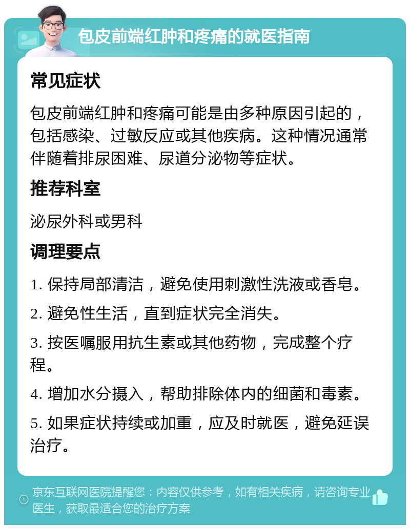 包皮前端红肿和疼痛的就医指南 常见症状 包皮前端红肿和疼痛可能是由多种原因引起的，包括感染、过敏反应或其他疾病。这种情况通常伴随着排尿困难、尿道分泌物等症状。 推荐科室 泌尿外科或男科 调理要点 1. 保持局部清洁，避免使用刺激性洗液或香皂。 2. 避免性生活，直到症状完全消失。 3. 按医嘱服用抗生素或其他药物，完成整个疗程。 4. 增加水分摄入，帮助排除体内的细菌和毒素。 5. 如果症状持续或加重，应及时就医，避免延误治疗。