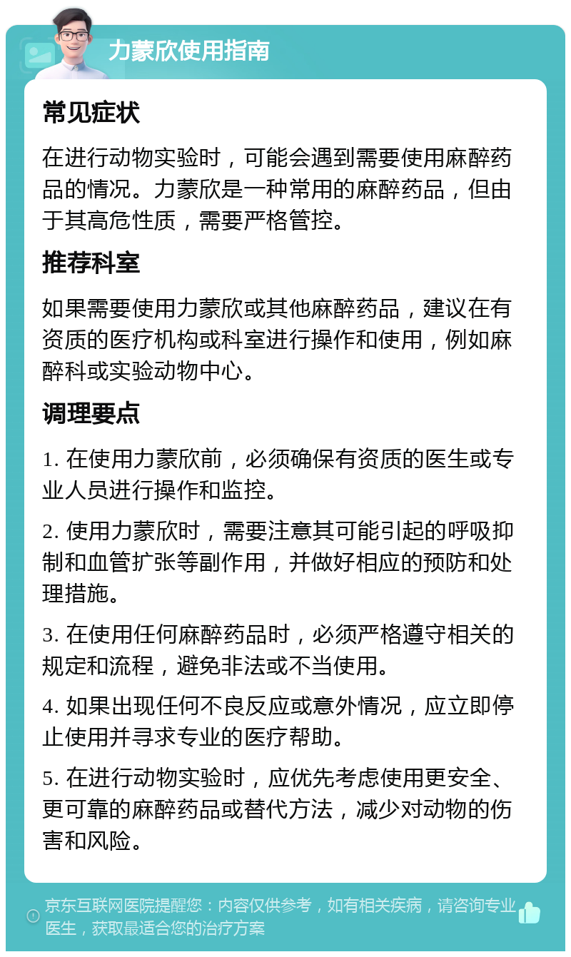 力蒙欣使用指南 常见症状 在进行动物实验时，可能会遇到需要使用麻醉药品的情况。力蒙欣是一种常用的麻醉药品，但由于其高危性质，需要严格管控。 推荐科室 如果需要使用力蒙欣或其他麻醉药品，建议在有资质的医疗机构或科室进行操作和使用，例如麻醉科或实验动物中心。 调理要点 1. 在使用力蒙欣前，必须确保有资质的医生或专业人员进行操作和监控。 2. 使用力蒙欣时，需要注意其可能引起的呼吸抑制和血管扩张等副作用，并做好相应的预防和处理措施。 3. 在使用任何麻醉药品时，必须严格遵守相关的规定和流程，避免非法或不当使用。 4. 如果出现任何不良反应或意外情况，应立即停止使用并寻求专业的医疗帮助。 5. 在进行动物实验时，应优先考虑使用更安全、更可靠的麻醉药品或替代方法，减少对动物的伤害和风险。