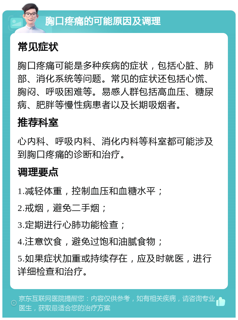 胸口疼痛的可能原因及调理 常见症状 胸口疼痛可能是多种疾病的症状，包括心脏、肺部、消化系统等问题。常见的症状还包括心慌、胸闷、呼吸困难等。易感人群包括高血压、糖尿病、肥胖等慢性病患者以及长期吸烟者。 推荐科室 心内科、呼吸内科、消化内科等科室都可能涉及到胸口疼痛的诊断和治疗。 调理要点 1.减轻体重，控制血压和血糖水平； 2.戒烟，避免二手烟； 3.定期进行心肺功能检查； 4.注意饮食，避免过饱和油腻食物； 5.如果症状加重或持续存在，应及时就医，进行详细检查和治疗。