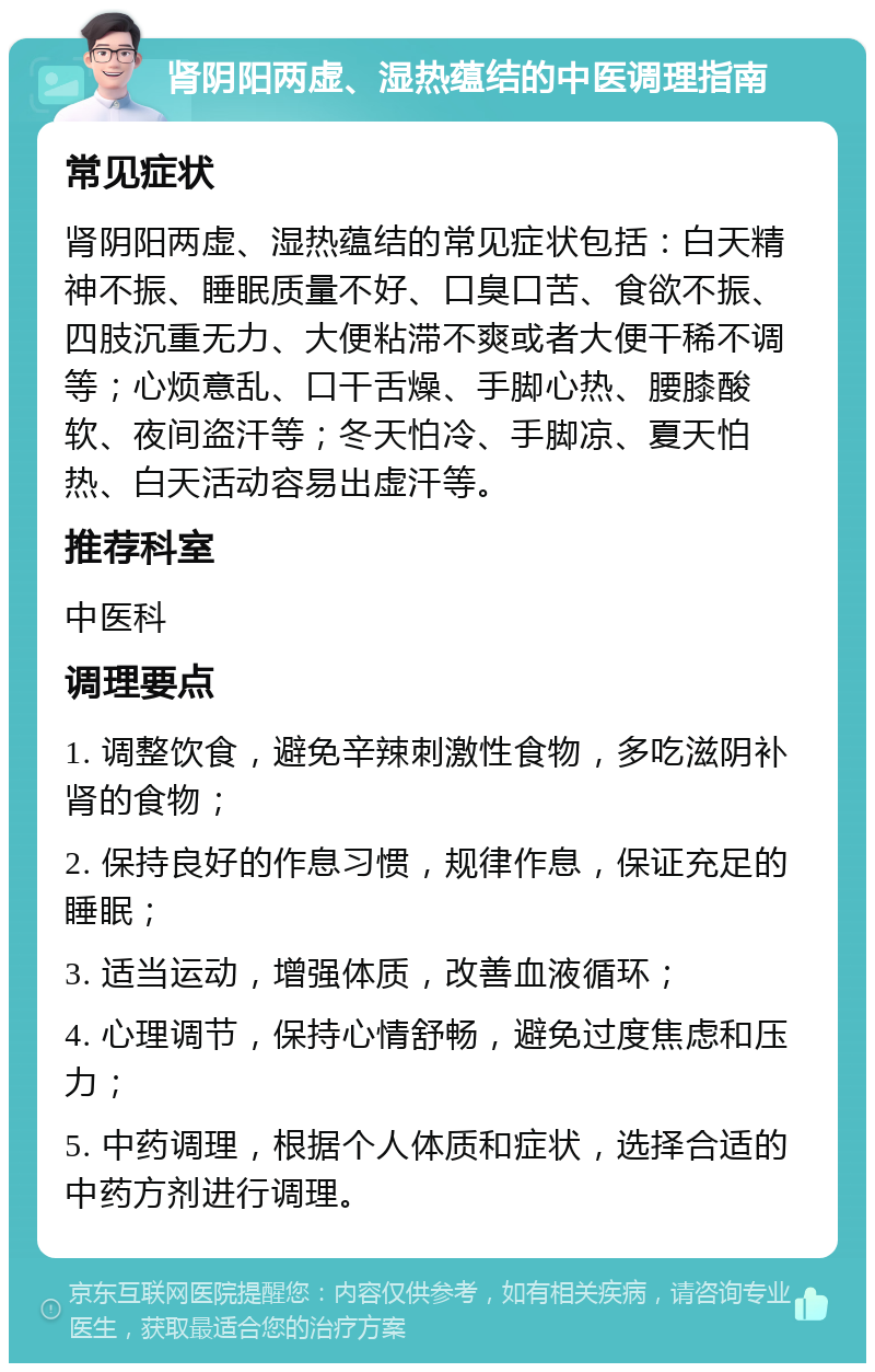 肾阴阳两虚、湿热蕴结的中医调理指南 常见症状 肾阴阳两虚、湿热蕴结的常见症状包括：白天精神不振、睡眠质量不好、口臭口苦、食欲不振、四肢沉重无力、大便粘滞不爽或者大便干稀不调等；心烦意乱、口干舌燥、手脚心热、腰膝酸软、夜间盗汗等；冬天怕冷、手脚凉、夏天怕热、白天活动容易出虚汗等。 推荐科室 中医科 调理要点 1. 调整饮食，避免辛辣刺激性食物，多吃滋阴补肾的食物； 2. 保持良好的作息习惯，规律作息，保证充足的睡眠； 3. 适当运动，增强体质，改善血液循环； 4. 心理调节，保持心情舒畅，避免过度焦虑和压力； 5. 中药调理，根据个人体质和症状，选择合适的中药方剂进行调理。